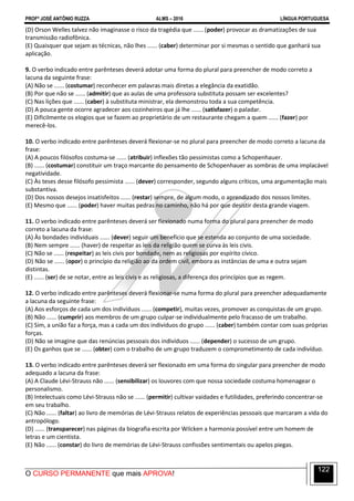 PROFº JOSÉ ANTÔNIO RUZZA ALMS – 2016 LÍNGUA PORTUGUESA
O CURSO PERMANENTE que mais APROVA!
122
(D) Orson Welles talvez não imaginasse o risco da tragédia que ...... (poder) provocar as dramatizações de sua
transmissão radiofônica.
(E) Quaisquer que sejam as técnicas, não lhes ...... (caber) determinar por si mesmas o sentido que ganhará sua
aplicação.
9. O verbo indicado entre parênteses deverá adotar uma forma do plural para preencher de modo correto a
lacuna da seguinte frase:
(A) Não se ...... (costumar) reconhecer em palavras mais diretas a elegância da exatidão.
(B) Por que não se ...... (admitir) que as aulas de uma professora substituta possam ser excelentes?
(C) Nas lições que ...... (caber) à substituta ministrar, ela demonstrou toda a sua competência.
(D) A pouca gente ocorre agradecer aos cozinheiros que já lhe ...... (satisfazer) o paladar.
(E) Dificilmente os elogios que se fazem ao proprietário de um restaurante chegam a quem ...... (fazer) por
merecê-los.
10. O verbo indicado entre parênteses deverá flexionar-se no plural para preencher de modo correto a lacuna da
frase:
(A) A poucos filósofos costuma-se ...... (atribuir) inflexões tão pessimistas como a Schopenhauer.
(B) ...... (costumar) constituir um traço marcante do pensamento de Schopenhauer as sombras de uma implacável
negatividade.
(C) Às teses desse filósofo pessimista ...... (dever) corresponder, segundo alguns críticos, uma argumentação mais
substantiva.
(D) Dos nossos desejos insatisfeitos ...... (restar) sempre, de algum modo, o aprendizado dos nossos limites.
(E) Mesmo que ...... (poder) haver muitas pedras no caminho, não há por que desistir desta grande viagem.
11. O verbo indicado entre parênteses deverá ser flexionado numa forma do plural para preencher de modo
correto a lacuna da frase:
(A) Às bondades individuais ...... (dever) seguir um benefício que se estenda ao conjunto de uma sociedade.
(B) Nem sempre ...... (haver) de respeitar as leis da religião quem se curva às leis civis.
(C) Não se ...... (respeitar) as leis civis por bondade, nem as religiosas por espírito cívico.
(D) Não se ...... (opor) o princípio da religião ao da ordem civil, embora as instâncias de uma e outra sejam
distintas.
(E) ...... (ser) de se notar, entre as leis civis e as religiosas, a diferença dos princípios que as regem.
12. O verbo indicado entre parênteses deverá flexionar-se numa forma do plural para preencher adequadamente
a lacuna da seguinte frase:
(A) Aos esforços de cada um dos indivíduos ...... (competir), muitas vezes, promover as conquistas de um grupo.
(B) Não ...... (cumprir) aos membros de um grupo culpar-se individualmente pelo fracasso de um trabalho.
(C) Sim, a união faz a força, mas a cada um dos indivíduos do grupo ...... (caber) também contar com suas próprias
forças.
(D) Não se imagine que das renúncias pessoais dos indivíduos ...... (depender) o sucesso de um grupo.
(E) Os ganhos que se ...... (obter) com o trabalho de um grupo traduzem o comprometimento de cada indivíduo.
13. O verbo indicado entre parênteses deverá ser flexionado em uma forma do singular para preencher de modo
adequado a lacuna da frase:
(A) A Claude Lévi-Strauss não ...... (sensibilizar) os louvores com que nossa sociedade costuma homenagear o
personalismo.
(B) Intelectuais como Lévi-Strauss não se ...... (permitir) cultivar vaidades e futilidades, preferindo concentrar-se
em seu trabalho.
(C) Não ...... (faltar) ao livro de memórias de Lévi-Strauss relatos de experiências pessoais que marcaram a vida do
antropólogo.
(D) ...... (transparecer) nas páginas da biografia escrita por Wilcken a harmonia possível entre um homem de
letras e um cientista.
(E) Não ...... (constar) do livro de memórias de Lévi-Strauss confissões sentimentais ou apelos piegas.
 