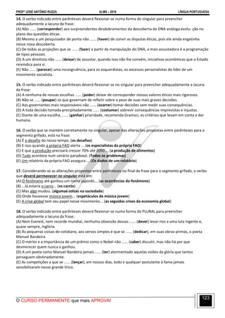 PROFº JOSÉ ANTÔNIO RUZZA ALMS – 2016 LÍNGUA PORTUGUESA
O CURSO PERMANENTE que mais APROVA!
123
14. O verbo indicado entre parênteses deverá flexionar-se numa forma do singular para preencher
adequadamente a lacuna da frase:
(A) Não ...... (corresponder) aos surpreendentes desdobramentos da descoberta do DNA análoga evolu- ção no
plano das questões éticas.
(B) Mesmo a um pesquisador de ponta não ...... (haver) de convir as disputas éticas, pois ele ainda engatinha
nessa nova descoberta.
(C) De todas as projeções que se ...... (fazer) a partir da manipulação do DNA, a mais assustadora é a programação
de tipos pessoais.
(D) A um direitista não ...... (deixar) de assustar, quando isso não lhe convém, iniciativas econômicas que o Estado
reivindica para si.
(E) Não ...... (parecer) uma incongruência, para os esquerdistas, os excessos personalistas do líder de um
movimento socialista.
15. O verbo indicado entre parênteses deverá flexionar-se no singular para preencher adequadamente a lacuna
da frase:
(A) A nenhuma de nossas escolhas ...... (poder) deixar de corresponder nossos valores éticos mais rigorosos.
(B) Não se ...... (poupar) os que governam de refletir sobre o peso de suas mais graves decisões.
(C) Aos governantes mais responsáveis não ...... (ocorrer) tomar decisões sem medir suas consequências.
(D) A toda decisão tomada precipitadamente ...... (costumar) sobrevir consequências imprevistas e injustas.
(E) Diante de uma escolha, ...... (ganhar) prioridade, recomenda Gramsci, os critérios que levam em conta a dor
humana.
16. O verbo que se mantém corretamente no singular, apesar das alterações propostas entre parênteses para o
segmento grifado, está na frase:
(A) É o desafio do nosso tempo. (os desafios)
(B) E isso quando a própria FAO alerta ... (os especialistas da própria FAO)
(C) E que a produção precisará crescer 70% até 2050 ... (a produção de alimentos)
(D) Tudo acontece num cenário paradoxal. (Todos os problemas)
(E) Um relatório da própria FAO assegura ... (Os dados de um relatório)
17. Considerando-se as alterações propostas entre parênteses no final da frase para o segmento grifado, o verbo
que deverá permanecer no singular está em:
(A) O fenômeno até ganhou um nome japonês... (as ocorrências do fenômeno)
(B) ...lá estaria o carro... (os carros)
(C) Mas algo mudou. (algumas coisas na sociedade)
(D) Onde houvesse música jovem... (espetáculos de música jovem)
(E) A crise global tem seu papel nesse movimento... (as seguidas crises da economia global)
18. O verbo indicado entre parênteses deverá flexionar-se numa forma do PLURAL para preencher
adequadamente a lacuna da frase:
(A) Nem Everest, nem recorde mundial, nenhuma obsessão dessas ...... (dever) levar-nos a uma luta ingente e,
quase sempre, inglória.
(B) Às pequenas coisas do cotidiano, aos versos simples é que se ...... (dedicar), em suas obras-primas, o poeta
Manuel Bandeira.
(C) O mérito e a importância de um prêmio como o Nobel não ...... (caber) discutir, mas não há por que
desmerecer quem nunca o ganhou.
(D) A um poeta como Manuel Bandeira jamais ...... (ter) atormentado aquelas visões da glória que tantos
perseguem obstinadamente.
(E) As competições a que se ...... (lançar), em nossos dias, todo e qualquer postulante à fama jamais
sensibilizaram nosso grande lírico.
 