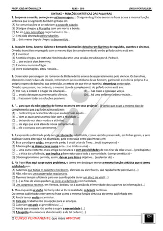 PROFº JOSÉ ANTÔNIO RUZZA ALMS – 2016 LÍNGUA PORTUGUESA
O CURSO PERMANENTE que mais APROVA!
124
SINTAXE – FUNÇÕES SINTÁTICAS DAS PALAVRAS
1. Suspensa a sessão, começaram as homenagens... O segmento grifado exerce na frase acima a mesma função
sintática que o segmento também grifado em:
(A) As comunicações se arrastavam a passo de cágado.
(B) O brigue chegou a Marselha com um morto a bordo.
(C) Ao ler o seu necrológio no jornal outro dia...
(D) Terá sido devorado pelos tubarões.
(E) ... dois meses depois chegou o desmentido...
2. Joaquim Serra, Juvenal Galeno e Bernardo Guimarães debulharam lágrimas de esguicho, quentes e sinceras.
O verbo transitivo empregado com o mesmo tipo de complemento do verbo grifado acima está em:
(A) É mentira!
(B) A notícia chegou ao Instituto Histórico durante uma sessão presidida por d. Pedro II.
(C) ... que estava vivo, bem vivo.
(D) E morreu num naufrágio...
(E) Entre exclamações, citou Horácio...
3. O narrador-personagem do romance de Di Benedetto anseia desesperadamente pelo silêncio. Os barulhos,
elementos inextricáveis da cidade, intrometem-se no cotidiano desse homem, ganhando existência própria. E a
própria espera do barulho, sua antevisão, a certeza de que ele se repetirá, despedaça o narrador.
O verbo que possui, no contexto, o mesmo tipo de complemento do grifado acima está em:
(A) Por isso, a cidade é o lugar da educação... (B) ... nas quais a opressão viceja.
(C) ... anseia desesperadamente pelo silêncio. (D) ... há uma evidente arbitrariedade...
(E) ... fracassam todas as soluções possíveis.
4. “... para que ela não interfira de forma excessiva em seus projetos”. O verbo que exige o mesmo tipo de
complemento que o grifado acima está em:
(A) ... contra forças desconhecidas que anulam tudo aquilo ...
(B) ... com as quais procuramos lidar com a realidade ...
(C) ... deixando-nos desarmados e atônitos ...
(D) ... de algo que está além de nossa compreensão ...
(E) ... ele o convoca constantemente.
5. A expressão sublinhada pode ser corretamente substituída, com o sentido preservado, em linhas gerais, e sem
qualquer outra alteração no enunciado, pela expressão entre parênteses em:
(A) Esse paradigma subjaz, em grande parte, à atual crise da Terra... (está superposto) −
(B) A biorregião se circunscreve numa área... (se limita a uma) −
(C) ... uma outra vertente, mais amiga da natureza e com possibilidades de nos tirar da crise atual... (predisposta)
(D) ... a ética da suficiência, que implica o bem-estar para toda a comunidade. (comprometida à) −
(E) O biorregionalismo permite, assim, deixar para trás o objetivo... (suplantar do) −
6. Na frase Mas aqui surge outro problema, o termo em destaque exerce a mesma função sintática que o termo
sublinhado em:
(A) Sabemos que todos os suportes mecânicos, elétricos ou eletrônicos, são rapidamente perecíveis (...)
(B) Não, não sou um conservador reacionário.
(C) Tivemos tempo suficiente para ver quanto podia durar um disco de vinil (...)
(D) (...) as fitas de vídeo perdem as cores e a definição com facilidade.
(E) Um congresso recente, em Veneza, dedicou-se à questão da efemeridade dos suportes de informação (...)
7. Mas enquanto o sonho de Darcy não se torna realidade, o debate continua.
Os termos sublinhados exercem na frase acima a mesma função sintática do termo sublinhado em:
(A) Ainda temos muito a caminhar.
(B) Para ele, trabalho não era opção para as crianças.
(C) Caberiam aos pais as providências (....)
(D) Ainda que a escola não venha a suprir a necessidade (...)
(E) A tragédia dos menores abandonados é de tal ordem (...)
 