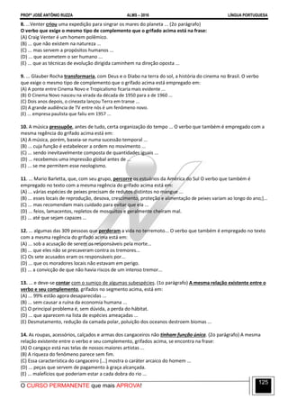PROFº JOSÉ ANTÔNIO RUZZA ALMS – 2016 LÍNGUA PORTUGUESA
O CURSO PERMANENTE que mais APROVA!
125
8. ...Venter criou uma expedição para singrar os mares do planeta ... (2o parágrafo)
O verbo que exige o mesmo tipo de complemento que o grifado acima está na frase:
(A) Craig Venter é um homem polêmico.
(B) ... que não existem na natureza ...
(C) ... mas servem a propósitos humanos ...
(D) ... que acometem o ser humano ...
(E) ... que as técnicas de evolução dirigida caminhem na direção oposta ...
9. ... Glauber Rocha transformaria, com Deus e o Diabo na terra do sol, a história do cinema no Brasil. O verbo
que exige o mesmo tipo de complemento que o grifado acima está empregado em:
(A) A ponte entre Cinema Novo e Tropicalismo ficaria mais evidente ...
(B) O Cinema Novo nasceu na virada da década de 1950 para a de 1960 ...
(C) Dois anos depois, o cineasta lançou Terra em transe ...
(D) A grande audiência de TV entre nós é um fenômeno novo.
(E) ... empresa paulista que faliu em 1957 ...
10. A música pressupõe, antes de tudo, certa organização do tempo ... O verbo que também é empregado com a
mesma regência do grifado acima está em:
(A) A música, porém, baseia-se numa sucessão temporal ...
(B) ... cuja função é estabelecer a ordem no movimento ...
(C) ... sendo inevitavelmente composta de quantidades iguais ...
(D) ... recebemos uma impressão global antes de ...
(E) ... se me permitem esse neologismo.
11. ... Mario Barletta, que, com seu grupo, percorre os estuários da América do Sul O verbo que também é
empregado no texto com a mesma regência do grifado acima está em:
(A) ... várias espécies de peixes precisam de redutos distintos no mangue ...
(B) ... esses locais de reprodução, desova, crescimento, proteção e alimentação de peixes variam ao longo do ano;]...
(C) ... mas recomendam mais cuidado para evitar que ela ...
(D) ... feios, lamacentos, repletos de mosquitos e geralmente cheiram mal.
(E) ... até que sejam capazes ...
12. ... algumas das 309 pessoas que perderam a vida no terremoto... O verbo que também é empregado no texto
com a mesma regência do grifado acima está em:
(A) ... sob a acusação de serem os responsáveis pela morte...
(B) ... que eles não se precaveram contra os tremores...
(C) Os sete acusados eram os responsáveis por...
(D) ... que os moradores locais não estavam em perigo.
(E) ... a convicção de que não havia riscos de um intenso tremor...
13. ... e deve-se contar com o sumiço de algumas subespécies. (1o parágrafo) A mesma relação existente entre o
verbo e seu complemento, grifados no segmento acima, está em:
(A) ... 99% estão agora desaparecidas ...
(B) ... sem causar a ruína da economia humana ...
(C) O principal problema é, sem dúvida, a perda do hábitat.
(D) ... que aparecem na lista de espécies ameaçadas ...
(E) Desmatamento, redução da camada polar, poluição dos oceanos destroem biomas ...
14. As roupas, acessórios, calçados e armas dos cangaceiros não tinham função única. (2o parágrafo) A mesma
relação existente entre o verbo e seu complemento, grifados acima, se encontra na frase:
(A) O cangaço está nas telas de nossos maiores artistas ...
(B) A riqueza do fenômeno parece sem fim.
(C) Essa característica do cangaceiro [...] mostra o caráter arcaico do homem ...
(D) ... peças que servem de pagamento à graça alcançada.
(E) ... malefícios que poderiam estar a cada dobra do rio ...
 