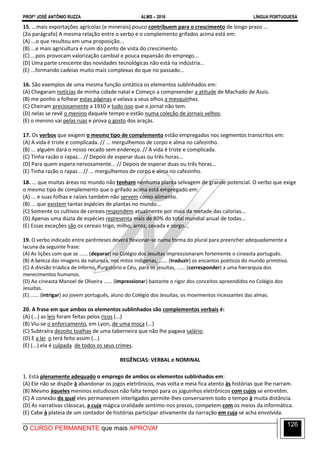 PROFº JOSÉ ANTÔNIO RUZZA ALMS – 2016 LÍNGUA PORTUGUESA
O CURSO PERMANENTE que mais APROVA!
126
15. ...mais exportações agrícolas (e minerais) pouco contribuem para o crescimento de longo prazo ...
(2o parágrafo) A mesma relação entre o verbo e o complemento grifados acima está em:
(A) ...o que resultou em uma proposição...
(B) ...e mais agricultura é ruim do ponto de vista do crescimento.
(C) ...pois provocam valorização cambial e pouca expansão do emprego...
(D) Uma parte crescente das novidades tecnológicas não está na indústria...
(E) ...formando cadeias muito mais complexas do que no passado...
16. São exemplos de uma mesma função sintática os elementos sublinhados em:
(A) Chegaram notícias de minha cidade natal e Começo a compreender a atitude de Machado de Assis.
(B) me ponho a folhear estas páginas e velava a seus olhos a mesquinhez.
(C) Cheiram preciosamente a 1910 e tudo isso que o jornal não tem.
(D) nelas se revê o menino daquele tempo e estão numa coleção de jornais velhos.
(E) o menino vai pelas ruas e prova o gosto dos araçás.
17. Os verbos que exigem o mesmo tipo de complemento estão empregados nos segmentos transcritos em:
(A) A vida é triste e complicada. // ... mergulhemos de corpo e alma no cafezinho.
(B) ... alguém dará o nosso recado sem endereço. // A vida é triste e complicada.
(C) Tinha razão o rapaz... // Depois de esperar duas ou três horas...
(D) Para quem espera nervosamente... // Depois de esperar duas ou três horas...
(E) Tinha razão o rapaz... // ... mergulhemos de corpo e alma no cafezinho.
18. ... que muitas áreas no mundo não tenham nenhuma planta selvagem de grande potencial. O verbo que exige
o mesmo tipo de complemento que o grifado acima está empregado em:
(A) ... e suas folhas e raízes também não servem como alimento.
(B) ... que existem tantas espécies de plantas no mundo...
(C) Somente os cultivos de cereais respondem atualmente por mais da metade das calorias...
(D) Apenas uma dúzia de espécies representa mais de 80% do total mundial anual de todas...
(E) Essas exceções são os cereais trigo, milho, arroz, cevada e sorgo...
19. O verbo indicado entre parênteses deverá flexionar-se numa forma do plural para preencher adequadamente a
lacuna da seguinte frase:
(A) As lições com que se ...... (deparar) no Colégio dos Jesuítas impressionaram fortemente o cineasta português.
(B) A beleza das imagens da natureza, nos mitos indígenas, ...... (traduzir) os encantos poéticos do mundo primitivo.
(C) A divisão triádica de Inferno, Purgatório e Céu, para os jesuítas, ...... (corresponder) a uma hierarquia dos
merecimentos humanos.
(D) Ao cineasta Manoel de Oliveira ...... (impressionar) bastante o rigor dos conceitos apreendidos no Colégio dos
Jesuítas.
(E) ...... (intrigar) ao jovem português, aluno do Colégio dos Jesuítas, os movimentos incessantes das almas.
20. A frase em que ambos os elementos sublinhados são complementos verbais é:
(A) (...) as leis foram feitas pelos ricos (...)
(B) Viu-se o enforcamento, em Lyon, de uma moça (...)
(C) Subtraíra dezoito toalhas de uma taberneira que não lhe pagava salário.
(D) E a lei o terá feito assim (...)
(E) (...) ela é culpada de todos os seus crimes.
REGÊNCIAS: VERBAL e NOMINAL
1. Está plenamente adequado o emprego de ambos os elementos sublinhados em:
(A) Ele não se dispõe à abandonar os jogos eletrônicos, mas volta e meia fica atento às histórias que lhe narram.
(B) Mesmo àqueles meninos estudiosos não falta tempo para os joguinhos eletrônicos com cujos se entretêm.
(C) A conexão da qual eles permanecem interligados permite-lhes conversarem todo o tempo à muita distância.
(D) As narrativas clássicas, a cuja mágica oralidade sentimo-nos presos, competem com os meios da informática.
(E) Cabe à plateia de um contador de histórias participar ativamente da narração em cuja se acha envolvida.
 