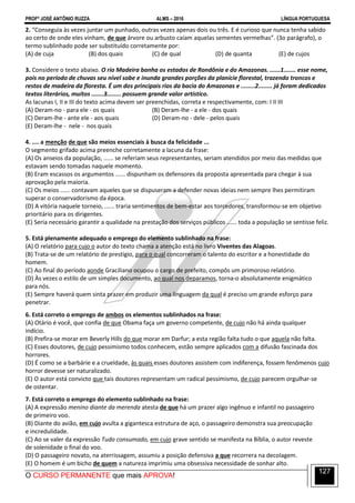PROFº JOSÉ ANTÔNIO RUZZA ALMS – 2016 LÍNGUA PORTUGUESA
O CURSO PERMANENTE que mais APROVA!
127
2. “Conseguia às vezes juntar um punhado, outras vezes apenas dois ou três. E é curioso que nunca tenha sabido
ao certo de onde eles vinham, de que árvore ou arbusto caíam aquelas sementes vermelhas”. (3o parágrafo), o
termo sublinhado pode ser substituído corretamente por:
(A) de cuja (B) dos quais (C) de qual (D) de quanta (E) de cujos
3. Considere o texto abaixo. O rio Madeira banha os estados de Rondônia e do Amazonas. ......1....... esse nome,
pois no período de chuvas seu nível sobe e inunda grandes porções da planície florestal, trazendo troncos e
restos de madeira da floresta. É um dos principais rios da bacia do Amazonas e ........2........ já foram dedicados
textos literários, muitos .......3........ possuem grande valor artístico.
As lacunas I, II e III do texto acima devem ser preenchidas, correta e respectivamente, com: I II III
(A) Deram-no - para ele - os quais (B) Deram-lhe - a ele - dos quais
(C) Deram-lhe - ante ele - aos quais (D) Deram-no - dele - pelos quais
(E) Deram-lhe - nele - nos quais
4. .... a menção de que são meios essenciais à busca da felicidade ...
O segmento grifado acima preenche corretamente a lacuna da frase:
(A) Os anseios da população, ...... se referiam seus representantes, seriam atendidos por meio das medidas que
estavam sendo tomadas naquele momento.
(B) Eram escassos os argumentos ...... dispunham os defensores da proposta apresentada para chegar à sua
aprovação pela maioria.
(C) Os meios ...... contavam aqueles que se dispuseram a defender novas ideias nem sempre lhes permitiram
superar o conservadorismo da época.
(D) A vitória naquele torneio, ...... traria sentimentos de bem-estar aos torcedores, transformou-se em objetivo
prioritário para os dirigentes.
(E) Seria necessário garantir a qualidade na prestação dos serviços públicos ...... toda a população se sentisse feliz.
5. Está plenamente adequado o emprego do elemento sublinhado na frase:
(A) O relatório para cujo o autor do texto chama a atenção está no livro Viventes das Alagoas.
(B) Trata-se de um relatório de prestígio, para o qual concorreram o talento do escritor e a honestidade do
homem.
(C) Ao final do período aonde Graciliano ocupou o cargo de prefeito, compôs um primoroso relatório.
(D) Às vezes o estilo de um simples documento, ao qual nos deparamos, torna-o absolutamente enigmático
para nós.
(E) Sempre haverá quem sinta prazer em produzir uma linguagem da qual é preciso um grande esforço para
penetrar.
6. Está correto o emprego de ambos os elementos sublinhados na frase:
(A) Otário é você, que confia de que Obama faça um governo competente, de cujo não há ainda qualquer
indício.
(B) Prefira-se morar em Beverly Hills do que morar em Darfur; a esta região falta tudo o que aquela não falta.
(C) Esses doutores, de cujo pessimismo todos conhecem, estão sempre aplicados com a difusão fascinada dos
horrores.
(D) É como se a barbárie e a crueldade, às quais esses doutores assistem com indiferença, fossem fenômenos cujo
horror devesse ser naturalizado.
(E) O autor está convicto que tais doutores representam um radical pessimismo, de cujo parecem orgulhar-se
de ostentar.
7. Está correto o emprego do elemento sublinhado na frase:
(A) A expressão menino diante da merenda atesta de que há um prazer algo ingênuo e infantil no passageiro
de primeiro voo.
(B) Diante do avião, em cujo avulta a gigantesca estrutura de aço, o passageiro demonstra sua preocupação
e incredulidade.
(C) Ao se valer da expressão Tudo consumado, em cujo grave sentido se manifesta na Bíblia, o autor reveste
de solenidade o final do voo.
(D) O passageiro novato, na aterrissagem, assumiu a posição defensiva a que recorrera na decolagem.
(E) O homem é um bicho de quem a natureza imprimiu uma obsessiva necessidade de sonhar alto.
 