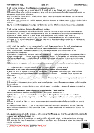 PROFº JOSÉ ANTÔNIO RUZZA ALMS – 2016 LÍNGUA PORTUGUESA
O CURSO PERMANENTE que mais APROVA!
128
8. Está correto o emprego de ambos os elementos sublinhados em:
(A) Os modos de ser com que se apropria a gente da cidade são os que lhes parecem mais civilizados.
(B) Enfraquecida, a cultura caipira cujos valores tanta gente se encantou, cede lugar às modas citadinas, de que
quase todos tomam como parâmetro.
(C) A moda sempre existiu, sempre haverá quem a adote, assim como sempre haverá quem não lhe poupe o
aspecto de superficialidade.
(D) A moda, cujos os valores são sempre efêmeros, define as maneiras de vestir e pensar de que se comprazem os
citadinos.
(E) Vive-se num tempo onde as mudanças são tão rápidas que fica difícil acompanhar-lhes em sua velocidade.
9. Está correto o emprego do elemento sublinhado na frase:
(A) As propostas políticas, de cuja falta sentiu Mario Capanna, eram, na verdade, inúmeras e contrastantes.
(B) As posições dos jovens manifestantes, das quais o autor se congratulou, eram as mais díspares possíveis.
(C) As ruas de Gênova, aonde se fixaram grupos de manifestantes, ganharam uma nova animação.
(D) Os restos de esperanças socialistas, por cujas o autor já demonstrara simpatia, misturam-se a outras
convicções. (E) Os impulsos missionários, de que o autor não se mostra carente, poderiam levá-lo a combater a
fome do mundo.
10. No século XVI espalhou-se entre os cartógrafos a ideia de que existiria uma ilha onde os portugueses
apanhavam pau-brasil. A expressão grifada acima preencherá corretamente a lacuna da frase:
(A) Era importante para a coroa portuguesa ...... as informações sobre a existência de novas terras
permanecessem em segredo.
(B) No século XVI cartógrafos tentavam registrar o ponto exato ...... se localizariam terras ainda não descobertas.
(C) Apesar dos perigos ...... corriam, os portugueses saíram à procura de novas terras por mares desconhecidos.
(D) Supostas informações ...... se encontravam inúmeras riquezas em novas terras levavam aventureiros mar
afora.
(E) Governantes portugueses equipavam suas naus ...... trouxessem as riquezas das terras recém-descobertas.
11. ... que a maioria dos recursos naturais de que o homem depende ... (1o parágrafo)
A frase cuja lacuna estará corretamente preenchida pela expressão grifada acima é:
(A) Hoje um terço da população mundial vive em regiões ...... a água é escassa ou imprópria para consumo.
(B) O aquecimento global permite a disseminação de micro-organismos ...... põem em risco o equilíbrio do
ecossistema.
(C) Catástrofes naturais, ...... estudiosos vêm se referindo ultimamente, trazem enormes prejuízos à economia de
todo o planeta.
(D) Os dados ...... contavam os especialistas serviram de base para a previsão dos problemas e a melhor maneira
de enfrentá-los.
(E) Cálculos relativos à exploração de recursos naturais levam à conclusão ...... é necessário evitar o desperdício.
12. A diferença é que eles viviam em comunhão com o mundo ... (final do texto)
A frase cuja lacuna estará corretamente preenchida pela palavra grifada acima é:
(A) As hipóteses ...... que a humanidade teve sua origem na África já foram comprovadas por cientistas.
(B) As armas ...... que os homens primitivos se defendiam dos perigos eram feitas de materiais encontrados na
natureza.
(C) Ossos de animais serviam ...... que os nossos ancestrais reproduzissem as melodias percebidas nos sons da
natureza.
(D) São inúmeras as cavernas ...... que se encontraram desenhos primitivos, as chamadas pinturas rupestres.
(E) Instrumentos foram criados pelo homem de modo ...... que ele conseguisse reproduzir os sons ouvidos no
mundo exterior.
13. ... que simpatiza com certas pessoas ... (último parágrafo) A lacuna que deverá ser corretamente preenchida
pela expressão grifada acima está em:
(A) O mercado editorial de autoajuda, ...... abrange várias categorias, cresce a olhos vistos em todo o mundo.
(B) O conteúdo dos livros de autoajuda, ...... os leitores acreditam, serve de inspiração para o sucesso na vida e na
carreira profissional.
 