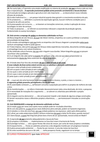 PROFº JOSÉ ANTÔNIO RUZZA ALMS – 2016 LÍNGUA PORTUGUESA
O CURSO PERMANENTE que mais APROVA!
130
19. Por outro lado, a TI permitiu uma ampla modificação no sistema de produção, em que se busca cada vez mais
foco e especialização... A expressão pronominal grifada acima preenche corretamente a lacuna da frase:
(A) A evolução tecnológica aplicada à agricultura tem sido importante ...... se desenvolvam novos métodos
eficazes de produção.
(B) A visão tradicional é a ...... um parque industrial pujante deve garantir o crescimento econômico do país.
(C) Os produtores, ...... defendem o aumento da exportação agrícola, buscam melhores condições para o
transporte da safra aos portos.
(D) A preocupação com os lucros, ...... se baseiam as transações comerciais, conduz à aplicação de novas
tecnologias no setor de serviços.
(E) Todas as pesquisas ...... se referiam os economistas indicavam a expansão da produção agrícola,
fundamentada no avanço tecnológico.
20. Está correto o emprego de ambos os elementos sublinhados na frase:
(A) Nessa biografia de Lévi-Strauss, da qual não faltam méritos, empenhou-se o autor à enfatizar a complexa
personalidade do biografado.
(B) Os estudos antropológicos com que tanto se empenhou Lévi-Strauss chegaram a proposições pelas quais
nenhum antropólogo moderno pode ignorar.
(C) Tristes trópicos, obra-prima em cuja Lévi-Strauss relata experiências marcantes, documenta contatos em que
o antropólogo travou com nativos brasileiros.
(D) Na celebrada cultura francesa, de cujo valor ninguém ousa duvidar, faltam biografias em que se possam
reconhecer altas qualidades.
(E) A um biógrafo não cabe opinar à respeito de qualquer coisa, uma vez que deve comprometer-se
exclusivamente diante dos fatos essenciais da vida do biografado.
21. O Estado deve ficar fora das atividades de que o setor privado já dá conta.
A nova redação da frase acima estará correta caso se substitua o elemento sublinhado por
(A) a que o setor privado já vem colaborando.
(B) com as quais o setor privado já vem cuidando.
(C) nas quais o setor privado já vem interferindo.
(D) em cujas o setor privado já vem demonstrando interesse.
(E) pelas quais o setor privado já vem administrando.
22. ... e que vem de certa harmonia misteriosa a que tendem o branco, o preto, o roxo e o moreno ...
O segmento grifado preenche corretamente a lacuna da frase:
(A) As autoridades contavam ...... se fizessem consultas à população para definir os projetos de melhoria de toda
a área.
(B) As transformações ...... se refere o historiador descaracterizaram toda a área destinada, de início, a pesquisas.
(C) A necessidade de inovações foi o argumento ...... se valeram os urbanistas para defender o projeto
apresentado.
(D) A ninguém ocorreu demonstrar ...... não seria possível impedir a derrubada de algumas antigas construções.
(E) Seriam necessários novos e diferentes projetos urbanísticos, ...... permanecessem intocadas as construções
originais.
23. Está INADEQUADO o emprego do elemento sublinhado na frase:
(A) A traição a que por vezes está sujeita nossa audição pode ter resultados divertidos.
(B) Os sons das palavras, a cujos poucas vezes dedicamos plena atenção, podem ser bastante enganosos.
(C) A melodia e o ritmo de uma frase, em cujo embalo podemos nos equivocar, valem pelo efeito poético.
(D) E afinal, por onde andará dona Ondirá, senhora misteriosa de quem o leitor foi fã cativo, quando menino?
(E) E dona Quiçás, a quem Nat King Cole jamais teve a honra de ser apresentado, morará ainda em Madri?
24. A expressão de que preenche adequadamente a lacuna da frase:
(A) Os projetos e atividades ...... implementamos na Casa Azul visam à harmonia de Paraty.
(B) O prestígio turístico ...... veio a gozar Paraty não cessa de crescer, por conta de novos projetos e atividades.
(C) O esquecimento ...... Paraty se submeteu preservou-a dos desgastes trazidos por um progresso irracional.
(D) A plena preservação ambiental, ...... Paraty faz por merecer, é uma das metas da Casa Azul.
(E) Os ciclos econômicos do ouro e do café, ...... tanto prosperou Paraty, esgotaram-se no tempo.
 