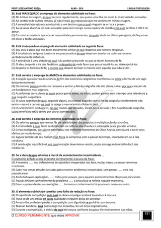 PROFº JOSÉ ANTÔNIO RUZZA ALMS – 2016 LÍNGUA PORTUGUESA
O CURSO PERMANENTE que mais APROVA!
131
25. Está INADEQUADO o emprego do elemento sublinhado na frase:
(A) No ônibus de viagem, ao qual recorro regularmente, sou quase uma ilha em meio às mais variadas conexões.
(B) Ao contrário de outros tempos, já não é mais ao crepúsculo que me atenho em minhas viagens.
(C) A conectividade está nos conduzindo a um destino com o qual ninguém se arrisca a prever.
(D) As pessoas absortas em suas conexões parecem imergir numa espécie de solidão com cujo sentido é difícil de
atinar.
(E) O cronista considera que nossas necessidades permanentes, às quais alude no último parágrafo, disfarçam-se
em meio a tantas conexões.
26. Está inadequado o emprego do elemento sublinhado na seguinte frase:
(A) Sou ateu e peço que me deem tratamento similar ao que dispenso aos homens religiosos.
(B) A intolerância religiosa baseia-se em preconceitos de que deveriam desviar-se todos os homens
verdadeiramente virtuosos.
(C) A tolerância é uma virtude na qual não podem prescindir os que se dizem homens de fé.
(D) O ateu desperta a ira dos fanáticos, a despeito de nada fazer que possa injuriá-los ou desrespeitá-los.
(E) Respeito os homens de fé, a menos que deixem de fazer o mesmo com aqueles que não a têm.
27. Está correto o emprego de AMBOS os elementos sublinhados na frase:
(A) A reação que ocorreu do anúncio do fim dos exercícios caligráficos manifestou-se sobre a forma de um vago
descontentamento.
(B) Os motivos porque muitos se recusam a aceitar o fim da caligrafia não são claros, talvez por que careçam de
um fundamento mais objetivo.
(C) As reformas curriculares as quais pouca gente adere, no início, podem ganhar com o tempo uma relevância a
que ninguém suspeitava.
(D) O custo cognitivo do qual, segundo alguns, as crianças pagarão com o fim da caligrafia simplesmente não
existe – essa é a certeza na qual se apega o neurocientista Roberto Lent.
(E) Os sentimentos nostálgicos, de que muitos são tomados, levam-nos a recusar o fim da prática da caligrafia,
cujos benefícios estão sendo por outros contestados.
28. Está correto o emprego do elemento sublinhado na frase:
(A) Os velórios em que acorrem os fãs de celebridades são propícios à multiplicação dos chavões.
(B) A criatividade à qual tanto se distanciam os cultores dos chavões é esbanjada pelos grandes artistas.
(C) O riso inteligente, de cujo se manifestou nos melhores momentos de Chico Anysio, continuará a surtir seus
efeitos por muito tempo.
(D) Alguns bordões de seu humor, cuja força se comprova com o passar do tempo, incorporaram-se à fala
cotidiana.
(E) A celebração injustificável, em cuja tentação deveríamos resistir, acaba consagrando o brilho fácil dos
medíocres.
29. Se a ideia de que estamos à mercê de acontecimentos incontroláveis ...
O segmento grifado acima preenche corretamente a lacuna da frase:
(A) A maneira ...... nos defendemos de episódios inesperados nos leva, muitas vezes, a comportamentos
irracionais.
(B) Cabe-nos tomar atitudes sensatas para resolver problemas inesperados, sem pensar ...... eles nos
prejudicaram.
(C) Ainda faltavam explicações, ...... todos procuravam, para aqueles acontecimentos tão pouco previsíveis.
(D) Poucos tinham conhecimento do problema ...... o articulista se referia naquele momento.
(E) Eram surpreendentes as revelações ...... tomamos conhecimento há pouco em nosso encontro.
30. O elemento sublinhado constitui uma falha de redação na frase:
(A) O espírito de competição pelo qual se deixa empolgar acabará levando-o à loucura.
(B) Trata-se de um artista de cujas qualidades ninguém deixa de acreditar.
(C) Parecia-lhe preferível perder a competição com dignidade a ganhá-la com desonra.
(D) Manuel Bandeira, cuja poesia logo me encantou, foi um lírico originalíssimo.
(E) Durante a competição, a vitória da qual ele estava confiante escapou-lhe inteiramente das mãos.
 