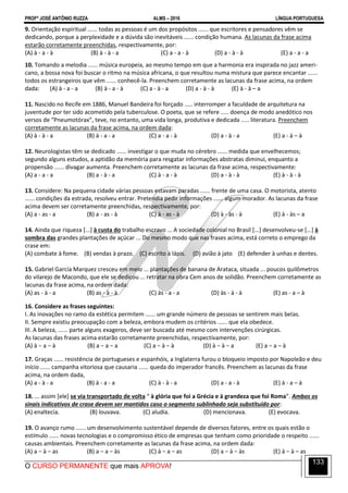 PROFº JOSÉ ANTÔNIO RUZZA ALMS – 2016 LÍNGUA PORTUGUESA
O CURSO PERMANENTE que mais APROVA!
133
9. Orientação espiritual ...... todas as pessoas é um dos propósitos ...... que escritores e pensadores vêm se
dedicando, porque a perplexidade e a dúvida são inevitáveis ...... condição humana. As lacunas da frase acima
estarão corretamente preenchidas, respectivamente, por:
(A) à - a - à (B) à - à - a (C) a - a - à (D) a - à - à (E) a - a - a
10. Tomando a melodia ...... música europeia, ao mesmo tempo em que a harmonia era inspirada no jazz ameri-
cano, a bossa nova foi buscar o ritmo na música africana, o que resultou numa mistura que parece encantar ......
todos os estrangeiros que vêm ...... conhecê-la. Preenchem corretamente as lacunas da frase acima, na ordem
dada: (A) à - a - a (B) à - a - à (C) a - à - a (D) a - à - à (E) à - à – a
11. Nascido no Recife em 1886, Manuel Bandeira foi forçado ..... interromper a faculdade de arquitetura na
juventude por ter sido acometido pela tuberculose. O poeta, que se refere ..... doença de modo anedótico nos
versos de “Pneumotórax”, teve, no entanto, uma vida longa, produtiva e dedicada ..... literatura. Preenchem
corretamente as lacunas da frase acima, na ordem dada:
(A) à - à - a (B) à - a - a (C) a - a - à (D) a - à - a (E) a - à – à
12. Neurologistas têm se dedicado ...... investigar o que muda no cérebro ...... medida que envelhecemos;
segundo alguns estudos, a aptidão da memória para resgatar informações abstratas diminui, enquanto a
propensão ...... divagar aumenta. Preenchem corretamente as lacunas da frase acima, respectivamente:
(A) a - a - a (B) a - à - a (C) à - a - à (D) a - à - à (E) à - à - à
13. Considere: Na pequena cidade várias pessoas estavam paradas ...... frente de uma casa. O motorista, atento
...... condições da estrada, resolveu entrar. Pretendia pedir informações ...... algum morador. As lacunas da frase
acima devem ser corretamente preenchidas, respectivamente, por:
(A) a - as - a (B) a - as - à (C) à - as - à (D) à - às - à (E) à - às – a
14. Ainda que riqueza [...] à custa do trabalho escravo ... A sociedade colonial no Brasil [...] desenvolveu-se [...] à
sombra das grandes plantações de açúcar ... Do mesmo modo que nas frases acima, está correto o emprego da
crase em:
(A) combate à fome. (B) vendas à prazo. (C) escrito à lápis. (D) avião à jato (E) defender à unhas e dentes.
15. Gabriel García Marquez cresceu em meio ... plantações de banana de Arataca, situada ... poucos quilômetros
do vilarejo de Macondo, que ele se dedicou ... retratar na obra Cem anos de solidão. Preenchem corretamente as
lacunas da frase acima, na ordem dada:
(A) as - à - a (B) as - à - à (C) às - a - a (D) às - à - à (E) as - a – à
16. Considere as frases seguintes:
I. As inovações no ramo da estética permitem ...... um grande número de pessoas se sentirem mais belas.
II. Sempre existiu preocupação com a beleza, embora mudem os critérios ...... que ela obedece.
III. A beleza, ...... parte alguns exageros, deve ser buscada até mesmo com intervenções cirúrgicas.
As lacunas das frases acima estarão corretamente preenchidas, respectivamente, por:
(A) à − a − à (B) a − a − a (C) a − à − à (D) à − à − a (E) a − a – à
17. Graças ...... resistência de portugueses e espanhóis, a Inglaterra furou o bloqueio imposto por Napoleão e deu
início ...... campanha vitoriosa que causaria ...... queda do imperador francês. Preenchem as lacunas da frase
acima, na ordem dada,
(A) a - à - a (B) à - a - a (C) à - à - a (D) a - a - à (E) à - a – à
18. ... assim [ele] se via transportado de volta “ à glória que foi a Grécia e à grandeza que foi Roma”. Ambos os
sinais indicativos de crase devem ser mantidos caso o segmento sublinhado seja substituído por:
(A) enaltecia. (B) louvava. (C) aludia. (D) mencionava. (E) evocava.
19. O avanço rumo ...... um desenvolvimento sustentável depende de diversos fatores, entre os quais estão o
estímulo ...... novas tecnologias e o compromisso ético de empresas que tenham como prioridade o respeito ......
causas ambientais. Preenchem corretamente as lacunas da frase acima, na ordem dada:
(A) a − à − as (B) a − a − às (C) à − a − as (D) a − à − às (E) à − à – as
 