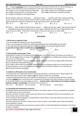 PROFº JOSÉ ANTÔNIO RUZZA ALMS – 2016 LÍNGUA PORTUGUESA
O CURSO PERMANENTE que mais APROVA!
134
20. ... e chegou à conclusão de que o funcionário passou o dia inteiro tomando café. Do mesmo modo que se
justifica o sinal indicativo de crase em destaque na frase acima, está correto o seu emprego em:
(A) e chegou à uma conclusão totalmente inesperada. (B) e chegou então à tirar conclusões precipitadas.
(C) e chegou à tempo de ouvir as conclusões finais. (D) e chegou finalmente à inevitável conclusão.
(E) e chegou à conclusões as mais disparatadas.
21. Das decisões cotidianas relacionadas ...... distrações e dietas ...... escolhas profissionais e afetivas de longo
prazo, o modo como usamos o tempo influencia todos os setores da vida e acarreta algum tipo de ônus ...... ser
pago futuramente. Preenchem corretamente as lacunas da frase acima, na ordem dada:
(A) a - às - à (B) à - as - à (C) à - às - a (D) à - as - a (E) a - às - a
22. Você é ...... favor da alegria? Nenhum bem é superior ...... alegria de viver aqui e agora. Não há bem preferível
...... felicidade da pessoa que está diante de nós, aqui e agora. (Reflexões de Pierre Levy. O fogo liberador. São
Paulo: Iluminuras, 2001) - Preenchem corretamente as lacunas da frase acima, na ordem dada:
(A) à - à - à (B) a - à - a (C) à - a - à (D) à - à - a (E) a - à – à
PONTUAÇÃO
1. Atente para as seguintes frases:
I. Ele ama os joguinhos eletrônicos, que vê como desafios.
II. Ele se vicia em joguinhos eletrônicos, independentemente do grau de dificuldade que ofereçam.
III. Ele sente especial atração pelos joguinhos eletrônicos difíceis, nos quais vem se aprimorando.
A supressão da vírgula altera o sentido do que está APENAS em
(A) I. (B) I e II. (C) I e III. (D) II e III. (E) III.
2. Está pontuada corretamente, a frase:
(A) Nascido em Cuiabá, em 1916 Manoel de Barros estreou, com o livro, Poemas Concebidos sem Pecado em
1937. (B) Cronologicamente vinculado, à Geração de 45, mas formalmente, ao Modernismo brasileiro, Manoel de
Barros criou um estilo próprio.
(C) Subvertendo a sintaxe e criando construções que não respeitam as normas da língua padrão, Manoel de
Barros é comparado a Guimarães Rosa.
(D) Em 1986, o poeta Carlos Drummond de Andrade declarou, que Manoel de Barros era o maior poeta vivo.
(E) Antonio Houaiss, um dos mais importantes filólogos e críticos brasileiros confessou nutrir, pela obra de
Manoel de Barros grande admiração.
3. Considere as afirmações acerca da pontuação.
I. O acréscimo de uma vírgula antes do termo sublinhado não altera o sentido do trecho: Nessas viagens, ele
frequentemente encontrou tribos indígenas que não tinham contato com a civilização...
II. O termo sublinhado pode estar entre vírgulas sem prejuízo para a correção gramatical do trecho: Rondon
contribuiu também para o reconhecimento e mapeamento de grandes áreas ainda inóspitas no interior do país.
III. As vírgulas sinalizam uma enumeração no trecho: ... levantou dados e informações de mineralogia, geologia,
botânica, zoologia e antropologia. Está correto o que se afirma em
(A) I, II e III. (B) I, apenas. (C) I e II, apenas. (D) II e III, apenas. (E) III, apenas.
4. A pontuação está inteiramente correta em:
(A) Quando prefeito de Palmeira dos Índios Graciliano, nem todos o sabem, escreveu a propósito de sua gestão,
um relatório que se tornou memorável.
(B) O autor do texto, até onde se pode avaliar não investe contra a linguagem técnica se esta é produtiva, mas
contra excessos que a tornam ineficaz.
(C) Ao caracterizar várias linguagens, correspondentes a vários ofícios, o autor não deixou de se valer da ironia,
essa arma habitual dos céticos.
(D) A ética rigorosa que Graciliano revela na escritura dos romances, está também nesse relatório de prefeito
muito autocrítico e enxuto.
(E) A retórica entendida como arte do discurso, pode ser eficaz ou inútil, dependendo dos propósitos e do talento,
de quem a manipula.
 
