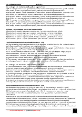 PROFº JOSÉ ANTÔNIO RUZZA ALMS – 2016 LÍNGUA PORTUGUESA
O CURSO PERMANENTE que mais APROVA!
135
5. A pontuação está inteiramente adequada na seguinte frase:
(A) Ai de quem por amor à ilusão, queira enxergar em si mesmo somente desprendimentos, quando Machado
já nos alertou, para que vejamos se atrás de cada justificativa alegada, não vigora o motivo real.
(B) Ai de quem, por amor à ilusão queira enxergar em si mesmo, somente desprendimentos, quando Machado
já nos alertou para que vejamos se atrás de cada justificativa, alegada, não vigora o motivo real.
(C) Ai de quem, por amor à ilusão, queira enxergar em si mesmo somente desprendimentos, quando Machado
já nos alertou para que vejamos se, atrás de cada justificativa alegada, não vigora o motivo real.
(D) Ai de quem por amor, à ilusão, queira enxergar em si mesmo somente desprendimentos, quando Machado
já nos alertou para que vejamos, se atrás de cada justificativa alegada não vigora o motivo real.
(E) Ai, de quem por amor à ilusão, queira enxergar em si mesmo, somente desprendimentos, quando Machado
já nos alertou, para que vejamos se atrás de cada justificativa alegada, não vigora o motivo real.
6. Marque a alternativa que contém acerto de pontuação:
(A) o citadino diz que ela é caipira querendo dizer: que é atrasada, e portanto, meio ridícula.
(B) o citadino diz que ela é caipira querendo dizer que é atrasada; e portanto, meio ridícula.
(C) o citadino diz que ela é caipira, querendo dizer, que é atrasada, e, portanto, meio ridícula.
(D) o citadino diz que ela é caipira, querendo dizer que é atrasada e, portanto, meio ridícula.
(E) o citadino diz: que ela é caipira, querendo dizer: que é atrasada, e portanto meio ridícula.
7. Está plenamente adequada a pontuação da seguinte frase:
(A) Faltariam a esses novos manifestantes, projetos de sociedade, na opinião do antigo líder estudantil milanez,
Mario Capanna, até hoje lembrado, por suas posições stalinistas.
(B) Mario Capanna – antigo líder estudantil, de orientação stalinista julga que os manifestantes de hoje carecem
de maior clareza política – com o que não concorda o autor do texto.
(C) Fica evidente no texto, que o autor não tem, e talvez nunca tenha tido simpatia pelas antigas posições
stalinistas defendidas, com paixão, pelo então líder estudantil, Mario Capanna.
(D) Ex-líder estudantil, conhecido por suas posições políticas inflexíveis, Mario Capanna fez vários
pronunciamentos, a maioria desabonadores, sobre as manifestações desses jovens.
(E) É bem possível, sugere o autor do texto, que o ex-líder estudantil Mario Capanna, tenha se pronunciado, de
forma tão agressiva contra os jovens manifestantes, por conta de sua velha inflexibilidade política.
8. A pontuação está plenamente adequada na seguinte frase:
(A) Tanto o microprocessador, como a fusão das mídias, desempenharam, pelos efeitos que geraram, um papel decisivo na
configuração, não apenas da vida cotidiana como da subjetividade mesma do homem contemporâneo.
(B) Tanto o microprocessador como a fusão das mídias desempenharam, pelos efeitos que geraram, um papel decisivo na
configuração, não apenas, da vida cotidiana, como da subjetividade mesma, do homem contemporâneo.
(C) Tanto o microprocessador como a fusão das mídias desempenharam, pelos efeitos que geraram, um papel decisivo na
configuração não apenas da vida cotidiana como da subjetividade mesma do homem contemporâneo.
(D) Tanto o microprocessador, como a fusão das mídias desempenharam, pelos efeitos que geraram, um papel decisivo na
configuração não apenas, da vida cotidiana, como da subjetividade mesma do homem contemporâneo.
(E) Tanto o microprocessador, como a fusão das mídias desempenharam, pelos efeitos que geraram, um papel decisivo, na
configuração não apenas da vida cotidiana, como da subjetividade, mesma do homem contemporâneo.
9. Está plenamente adequada a pontuação da seguinte frase:
(A) Há países em que numa estranha conjunção, o alto índice de desenvolvimento econômico e social,
corresponde a um alto índice de suicídios: fato que traz muita água, como se vê, para o moinho de Schopenhauer.
(B) Há países em que, numa estranha conjunção o alto índice de desenvolvimento econômico e social
corresponde: a um alto índice de suicídios; fato que traz muita água, como se vê, para o moinho de
Schopenhauer.
(C) Há países, em que numa estranha conjunção, o alto índice de desenvolvimento econômico e social
corresponde a um alto índice de suicídios, fato que traz muita água como se vê, para o moinho de Schopenhauer.
(D) Há países em que, numa estranha conjunção, o alto índice de desenvolvimento econômico e social,
corresponde a um alto índice de suicídios; fato que traz, muita água como se vê, para o moinho de Schopenhauer.
(E) Há países em que, numa estranha conjunção, o alto índice de desenvolvimento econômico e social
corresponde a um alto índice de suicídios, fato que traz muita água, como se vê, para o moinho de Schopenhauer.
 