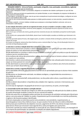 PROFº JOSÉ ANTÔNIO RUZZA ALMS – 2016 LÍNGUA PORTUGUESA
O CURSO PERMANENTE que mais APROVA!
139
REDAÇÃO CORRETA – (Erros de flexões, acentuação, ortografia, crase, pontuação, concordância, regência)
1.Está correta a redação que se encontra em:
(A) Os ruídos indesejados invadem a privacidade, obrigando os moradores das cidades a participarem do que não lhes
interessam.
(B) Ouve-se, ainda que de dentro de apartamentos com janelas fechadas, os sons indesejados do programa de televisão no
último volume do imóvel vizinho.
(C) Para alguns, os barulhos da cidade, mais do que mera consequência do aprimoramento tecnológico, configuram-se como
estorvo cuja insistência altera a vida.
(D) Cada um dos rumores produzidos pelas pessoas na cidade grande acossam os mais sensíveis, causando estresse e
doença.
(E) Prestes a explodir, o homem indefeso constata que as pessoas e a tecnologia trabalham contra ele, como se os
emboscasse a cada esquina.
2. Uma redação alternativa a partir de um segmento do texto, em que se mantêm a correção e a lógica, está em:
(A) Vê-se cidades sendo demolidas, memórias sendo apagadas, uma população flutuante viajando de acordo com as
oportunidades econômicas.
(B) É comum que, na história do cinema, grande parte dos momentos de pico de criatividade acompanhe transformações
históricas.
(C) De acordo com a pesquisadora Cecília Mello, devem haver transformações causadas ao indivíduo que interessam a Jia
investigar.
(D) Ainda que tenha apenas 45 anos, não exagera quem, ao avaliar o cineasta chinês Jia Zhang-Ke, exalta-lhe como um dos
maiores do mundo.
(E) O jovem Jia Zhang-Ke, testemunhou fatos históricos como a morte de Mao Tse-Tung, o fim da Revolução Cultural e a
ascensão de Deng Xiaoping ao poder.
3. Está clara e correta a redação deste livre comentário sobre o texto:
(A) Os homens interiorizam conceitos e valores referentes à mulher sem acreditarem que estão cultivando e
pondo em prática os mais abomináveis preconceitos.
(B) São abomináveis os conceitos e valores de que os homens acreditam e põem em prática no que diz respeito às
mulheres sem ter consciência disso.
(C) As mulheres são vítimas dos preconceitos e valores abomináveis com que os homens cultivam e interiorizam a
seu respeito em suas práticas.
(D) Conceitos e valores preconceituosos no que dizem respeito à mulher são cultivados pelos homens que nem
sequer ao menos parecem ter consciência por este fato abominável.
(E) São abomináveis os preconceitos onde os homens praticam contra as mulheres sob a forma de conceitos e
valores que só fazem desacreditá-las.
4.Está clara e correta a seguinte frase escrita a partir do texto:
(A) As capacidades oferecidas pelo ecossistema local tem de ser aproveitadas para que se alcance níveis razoáveis
de pobreza.
(B) Não parece ser devidamente valorizado, nos debates ecológicos, a singularidade dos ecossistemas e a
diversidade das culturas.
(C) De acordo com Leonardo Boff, ainda predominam, nas discussões sobre cultura, o quantitativo sobre o
qualitativo.
(D) Não se devem desconsiderar a importância das unidades inter-regionais, nacionais e internacionais, pois
afetam à todos.
(E) Certo tipo de vegetação e de geografia do terreno é o que caracteriza, em parte, uma biorregião.
5. O enunciado escrito com clareza e correção está em:
(A) O tribunal manteve a decisão que integrou ao salário de um professor da rede particular da cidade os valores
do auxílio-alimentação recebidos no decorrer de seu contrato de trabalho.
(B) Até esta sexta-feira os advogados podem participar de uma pesquisa de satisfação realizada pelo tribunal para
opinar a cerca da Justiça do Trabalho no estado. O questionário que foi encaminhado no e-mail dos profissionais,
é sigiloso e não houvesse qualquer identificação.
(C) Foram empossados na noite dessa quinta como presidente e vice-presidente, respectivamente, as
desembargadoras Fulana Silva e Beltrana Souza. As quais estarão à frente do tribunal no biênio 2016/2017.
(D) Os prazos para recolhimento dos depósitos recursais, pagamento do FGTS e dos demais encargos realizados
pelos bancos oficiais que vencessem nesta segunda-feira; serão prorrogados para quarta-feira.
(E) Durante o período que estiver trabalhando na construção de uma rodovia em Mato Grosso, um empregado de
uma empresa de pavimentação, foi submetido a condições de trabalho degradantes.
 