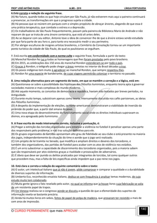 PROFº JOSÉ ANTÔNIO RUZZA ALMS – 2016 LÍNGUA PORTUGUESA
O CURSO PERMANENTE que mais APROVA!
140
6.Está correta a redação da seguinte frase.
(A) No futuro, quando todos os que hoje circulam por São Paulo, já não estiverem mais aqui a paineira continuará
a presenciar, as transformações em que o progresso sujeita a cidade.
(B) Há pessoas que se reúnem em parques com o simples propósito de abraçar árvores, alegando de que essa é
uma prática terapeutica, que combate o estress e a depressão.
(C) Os trabalhadores de São Paulo frequentemente, passam pela paineira da Biblioteca Mario de Andrade e não
reparam de que se trata de uma árvore centenária, que está ali antes deles.
(D) Ao se deparar com seu editor, Antonio teve a ideia de convencer-lhe de que a árvore estava sendo estudada
por que faria parte de seu livro e, para tanto era necessário medir o seu perímetro.
(E) Por abrigar esculturas de insignes artistas brasileiros, o Cemitério da Consolação tornou-se um importante
ponto turístico da cidade de São Paulo, do qual os paulistanos se orgulham.
7. Está escrita em conformidade com a norma culta a seguinte frase, formulada a partir do texto:
(A) Marechal Rondon fez juz a todas as homenagens que lhes foram prestadas pelo povo brasileiro.
(B) Em 2015, as celebrações dos 150 anos do marechal Rondon estenderam-se por todo o país.
(C) Graças à Rondon, o telégrafo pode chegar a áreas remotas no interior do Brasil décadas a traz.
(D) Os povos indígenas tem muito à agradecer ao marechal Rondon, que sempre respeitou-lhes.
(E) Rondon foi uma especie de bandeirante, de cujas viagens permitirão colonizar o território no passado.
8. Uma redação alternativa para um segmento do texto, em que se mantêm a correção e a lógica, está em:
(A) Questionava-se sobre a possibilidade das hipóteses dos filósofos iluministas, enquanto teoria apta à governar
sociedades maiores e mais complexas do mundo moderno.
(B) Até aquele momento, os conceitos de democracia e república, haviam sido testados por breves períodos, na
Antiguidade.
(C) Durante muito tempo, subsistiram apenas como teoria, intensamente discutida nos cafés parisienses, as ideias
dos filósofos iluministas.
(D) A despeito da implementação de eleições, os norte-americanos demonstraram a viabilidade de inversão da
pirâmide do poder que, a partir dali emana do povo.
(E) Uma nova etapa do desenvolvimento do funcionamento social onde os direitos individuais superavam os
divinos, era apregoado pelo iluminismo.
9. A frase escrita de modo inteiramente correto, inclusive a pontuação, é:
(A) Pregar a extinção das torcidas organizadas para estancar a violência no futebol é penalizar apenas uma parte
dos responsáveis pelo problema, e não traz solução definitiva para ele.
(B) Os grupos organizados de torcidas apresentam alto grau de fidelidade ao seu clube e está presente na maioria
dos jogos, independentemente da situação do time e aonde que o jogo será realizado.
(C) Um projeto de lei tramita no Senado, que modifica e ampliam direitos e deveres dos torcedores, e
também dos organizadores, das partidas de futebol para acabar com os atos de violência nos estádios.
(D) É um erro subestimar a capacidade de discernimento dos torcedores organizados, pois a maioria sabem
que são responsáveis por atos violentos graças a rivalidade e provocações de adversários.
(E) É óbvio que deve ser punido os delitos praticados por integrantes de torcidas, tal como qualquer outros
que procedem mau, mas a falta de leis específicas ainda impedem que a paz reine nos jogos.
10. Está clara e correta a redação do seguinte comentário sobre o texto:
(A) O autor, um intelectual italiano que já não é jovem, pôde comprovar e comparar a qualidade e a durabilidade
de diversos suportes de informação.
(B) Umberto Eco, reconhecido ensaísta italiano, dedica-se com frequência à analisar temas modernos, de cujo
estudo muito tem colaborado.
(C) Muita gente ignora o fato revelado pelo autor, no qual se informa que ja houve livros cuja fabricação se valia
de um resistente papel de trapos.
(D) Em Veneza realizou-se o congresso aonde se discutiu a questão de que a efemeridade dos suportes de
informação revela-se bastante precária.
(E) Ainda há muitos livros em sebos, feitos de papel de polpa de madeira, que provaram ter resistido a mais de
cem anos de impressão.
 