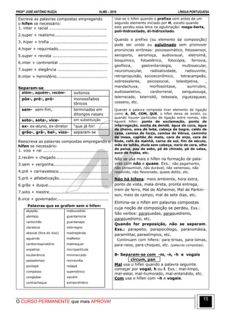 PROFº JOSÉ ANTÔNIO RUZZA ALMS – 2016 LÍNGUA PORTUGUESA
O CURSO PERMANENTE que mais APROVA!
15
Escreva as palavras compostas empregando
o hífen se necessário:
1. inter + racial ..........................................
2.super + realismo......................................
3. hiper + trofia ..........................................
4.hiper + requintado....................................
5.super + revista ........................................
6.inter + continental ....................................
7.super + elegância ....................................
8.inter + hemisfério.....................................
Separam-se
além-, aquém-, recém- oxítonos
pós-, pré-, pró- monossílabos
tônicos
sem- sem-fim, terminados em
ditongos nasais
soto-, sota-, vice- em substituição
ex- ex-aluno, ex-diretor “que já foi!
grão-, grã-, bel-, vizo- separam-se
Reescreva as palavras compostas empregando o
hífen se necessário:
1. vizo + rei ................................................
2.recém + chegado.......................................
3.sem + vergonha........................................
4.pré + carnavalesco....................................
5.pró + alfabetização....................................
6.grão + duque............................................
7.soto + mestre............................................
8.vice + governador......................................
Palavras que se grafam sem o hífen:
alçapão
alentejo
cantochão
claraboia
abaxial (fora do eixo)
aguarrás
cardiorrespiratório
expatriar
exuberância
passatempo
pontapé
compasso
conglobar
contracheque
malsucedido
guardamoria
guardanapo
interregno
madrepérola
malfeitor
malmequer
micropartícula
minimercado
reviravolta
rodapé
supersônico
vaivém
extraordinário
Usa-se o hífen quando o prefixo vem antes de um
segundo elemento iniciado por H, exceto quando
este perdeu essa letra na aglutinação: mega-hertz,
poli-hidroxilado, di-hidroxilado.
Quando o prefixo (ou elemento da composição)
pode ser unido ou aglutinado sem promover
pronúncias errôneas: psicossomático, fotossensor,
aeroporto, aeromoça, audiovisual, eletroímã,
bioquímico, fotoelétrico, fotocópia, ferrovia,
geofísica, gastrenterologia, multissecular,
neuromuscular, radioatividade, radiouvinte,
retropropulsão, socioeconômico, tetracampeão,
sobressalente, psicossocial, teleobjetiva, ,
mandachuva, morfossintaxe, aurirrubro,
audiosseletivo, cardiorrenal, sanguessuga,
telerrecado, telerrobô, telessala, ziguezaguear,
cosseno, etc.
Quando a palavra composta tiver elemento de ligação
como A, DE, COM, QUE, o hífen deixa de existir, ou
quando houver partículas de ligação entre nomes, não
haverá hífen: ponto de exclamação, ponto de
interrogação, azeite de dendê, água de coco, água
de cheiro, ama de leite, cabeça de bagre, caldo de
cana, camisa de força, camisa de Vênus, caminho
de mesa, capitão do mato, cara de anjo, cara de
bode, café da manhã, carne de sol, fim de século,
mão de leitão, mula sem cabeça, nariz de cera, olho
de peixe, pau de sebo, pé de chinelo, pé de valsa,
suco de frutas, etc.
Não se usa mais o hífen na formação de pala-
vras com não e quase. Exs.: não pagamento,
não consumível, não durável, não venenoso, não
resolvido, não flexionado, quase delito, etc.
Não há hifens: meio ambiente, hora extra,
ponto de vista, mala direta, pronta entrega,
trem de ferro, Mal de Alzheimer, Mal de Parkin-
son, meio de campo, mal de sete dias, etc.
Elimina-se o hífen em palavras compostas
cuja noção de composição se perdeu. Exs.:
São verbos: paraquedas, paraquedismo,
paraquedismo, etc.
Quando for preposição, não se separam.
Exs.: parapeito, parapsicólogo, paranomásia,
paramilitar, paraolímpico, etc.
Continuam com hifens: para-brisas, para-lamas,
para-raios, para-choques, etc. (palavras compostas)
8- Separam-se com -m, -n, -h e vogais
circum, pan
Mal usa o hífen quando a palavra seguinte
começar por vogal, h ou l. Exs.: mal-limpo,
mal-estar, mal-humorado, mal-entendido, etc.
Com usa o hífen com –h e vogais.
 