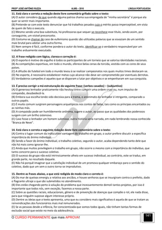 PROFº JOSÉ ANTÔNIO RUZZA ALMS – 2016 LÍNGUA PORTUGUESA
O CURSO PERMANENTE que mais APROVA!
141
11. Está clara e correta a redação deste livre comentário grifado sobre o texto:
(A) O autor considera de que quando alguma patroa chama sua empregada de “minha secretária” é porque ela
quer se sentir mais importante.
(B) Pretende-se com este texto denunciar que há trabalhos pesados cujo o mérito passa imperceptível, em vista
de quem de fato o executa.
(C) Mesmo sendo uma boa substituta, há professoras que sequer se reconhece esse título, sendo assim, por
conseguinte, um visível preconceito.
(D) Costuma-se chamar de caso de eufemismo quando são utilizadas palavras que se esvaziam de um sentido
mais brutal para adotar uma outra forma.
(E) Nem sempre é fácil, conforme pondera o autor do texto, identificar-se o verdadeiro responsável por um
trabalho arduamente executado.
12. A frase redigida com lógica, clareza e correção é:
(A) O esporte é motivo de orgulho à todos os participantes de um torneio que se valorisa identidades nacionais.
(B) As competições esportivas, em todo o mundo, oferece belas cenas da torcida, vestida com as cores de seus
países.
(C) A difuzão do futebol em todo o mundo levou à se realizar campeonatos nos quais muitos times destacam-se.
(D) No esporte, é necessário estabelecer metas cujo alcance não deve ser comprometido por eventuais derrotas.
(E) Verdadeiros campeões é aqueles que se disporam a lutar por objetivos e se empenharam em sua conquista.
13. É preciso corrigir a má estruturação da seguinte frase: (verbos casados) – (subjuntivo)
(A) O generoso lenhador praticamente não hesitou entre cumprir uma ordem cruel ou, num impulso de
compaixão, desobedecê-la.
(B) Embora sua escolha tendo sido decisiva para a trama, o anonimato do lenhador é intrigante, comparado a
outros papéis.
(C) É muito comum surgirem personagens arquetípicos nos contos de fadas, tais como os príncipes encantados ou
as rainhas más.
(D) A compaixão pode ser humildemente anônima, sugere o autor, ao passo que as qualidades dos poderosos
surgem com um brilho ostensivo.
(E) Caso fosse o lenhador um homem submisso, outra história seria narrada, em nada lembrando nossa conhecida
"Branca de Neve".
14. Está clara e correta a seguinte redação deste livre comentário sobre o texto:
(A) Contra o lugar-comum da indiscutível vantagem do trabalho em grupo, o autor prefere discutir a específica
importância do ânimo individual.
(B) Sendo a favor do ânimo individual, o trabalho coletivo, segundo o autor, acaba dependendo tanto dele que
não há mais como ignorar-lhe.
(C) Ainda que muitos previlegiem o trabalho em grupo, não ocorre o mesmo com a importância do indivíduo, que
tanto concorre para o sucesso coletivo.
(D) O sucesso do grupo não está intrinsicamente alheio em sucesso individual, ao contrário, este se traduz, em
grande parte, no resultado daquele.
(E) Não há porquê imaginar que a satisfação individual de um promova qualquer embaraço para o sentido do
coletivo, dado que um sem o outro torna-se improdutivo.
15. Dentre as frases abaixo, a que está redigida de modo claro e correto é:
(A) Do mar de queixas emergiu a relativa aos anciãos, e houve senhoras que se insurgiram contra o prefeito, dado
o flagrante ultraje a que são submetidos no atendimento.
(B) Eles estão chegando perto à solução do problema que incessantemente demoli tantos projetos, por isso é
importante que todos nós, sem exceção, fazemos a nossa parte.
(C) Sobre as questões raciais, educacionais, gênero e de prevenção de doenças que compõe o rol, ele nada disse,
para que ninguém suposse algum interesse próprio.
(D) Dentre as ideias que o texto apresenta, uma que eu considero mais significativo é aquela de que se tratam as
reinvindicações dos funcionários mais mal remunerados.
(E) Se as pessoas desde a infância, for conscientizada que somos todos iguais, não tinham tantas formas de
exclusão social que existe no meio da adolescência.
 