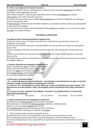 PROFº JOSÉ ANTÔNIO RUZZA ALMS – 2016 LÍNGUA PORTUGUESA
O CURSO PERMANENTE que mais APROVA!
142
16. A frase cuja redação está inteiramente correta é:
(A) Obtido pela identificação por radiofrequência, os dados das placas de veículos são passíveis em oferecer
informações valiosas acerca dos motoristas.
(B) Na cidade inteligente, a automatização da gestão de setores urbanos são facilitadores de serviços
imprecindíveis, como saúde, educação e segurança.
(C) Londres e Barcelona estão entre as cidades que mais destaca-se em termos de inteligência, com avançados
centros de operação de dados.
(D) São necessários viabilizar projetos de cidades inteligentes, amparados em políticas públicas que salvaguardam
os dados abertos dos cidadãos.
(E) O aprimoramento de técnicas de informatização de dados permitiu que surgisse um novo conceito de cidade,
concebido como espaço de fluxos.
ORTOGRAFIA e ACENTUAÇÃO
1.As palavras estão corretamente grafadas na seguinte frase:
(A) Que eles viajem sempre é muito bom, mas não é boa a ansiedade com que enfrentam o excesso de
passageiros nos aeroportos.
(B) Comete muitos deslises, talvez por sua espontaneidade, mas nada que ponha em cheque sua reputação de
pessoa cortês.
(C) Ele era rabugento e tinha ojeriza ao hábito do sócio de descançar após o almoço sob a frondoza árvore do
pátio.
(D) Não sei se isso influe, mas a persistência dessa mágoa pode estar sendo o grande impecilho na superação
dessa sua crise.
(E) O diretor exitou ao aprovar a retenção dessa alta quantia, mas não quiz ser taxado de conivente na concessão
de privilégios ilegítimos.
2. A palavra destacada está empregada corretamente em:
(A) Ele é o guardião dos reptis que estão sendo estudados.
(B) Com esse cálculo financeiro, o banco aleja os clientes.
(C) Se eu me abster, haverá empate na votação.
(D) Os guarda-noturnos serão postos na formalidade.
(E) Essa máquina mói todos os detritos.
3. Atente para as afirmativas abaixo.
I. Em ... presta homenagem às potências dominantes... (1o parágrafo), o sinal indicativo de crase pode ser suprimido
excluindo-se também o artigo definido, sem prejuízo para a correção.
II. O acento em "têm" (2o parágrafo) é de caráter diferencial, em razão da semelhança com a forma singular "tem",
diferentemente do acento aplicado a "porém" (3o parágrafo), devido à tonicidade da última sílaba, terminada em
"em".
III. Os acentos nos termos "excelência" (2o parágrafo) e "necessário" (3o parágrafo) devem-se à mesma razão.
Está correto o que consta em
(A) I, II e III. (B) I, apenas. (C) I e III, apenas. (D) II, apenas. (E) II e III, apenas.
4. A palavra destacada que está empregada corretamente é:
(A) Diante de tantos abaixos-assinados, teve de acatar a solicitação.
(B) Considerando os incontestáveis contra-argumento, reconheceu a falha do projeto.
(C) Ele é um dos mais antigos tabeliões deste cartório.
(D) Os guardas-costas do artista foram agressivos com os jornalistas.
(E) Os funcionários da manutenção já instalaram os corrimãos.
5. . Todas as palavras estão corretamente grafadas na frase:
(A) A obcessão com a morte leva muitas pessoas a não uzufruírem os bons momentos da vida.
(B) Um espiritualista convicto não entende o porque de tanta gente se atemorisar diante da morte.
(C) Um dos privilégios de quem intui a sobrevivência do espírito está em disseminar resolutamente a fé entre os
homens.
 