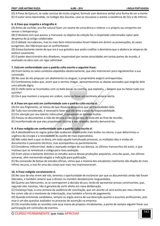 PROFº JOSÉ ANTÔNIO RUZZA ALMS – 2016 LÍNGUA PORTUGUESA
O CURSO PERMANENTE que mais APROVA!
143
(D) A frase de Epicuro, se nada conclue de muito original, formula com destresa verbal uma forma de ver a morte.
(E) O autor seria reprendido, no Colégio dos Jesuitas, caso se recuzasse a aceitar a existência do Céu e do Inferno.
6. A frase que respeita a ortografia é:
(A) Antes de cochilar, era-lhe natural fazer um exame de consciência e reiterar a si próprio seu empenho em
vencer a itemperança.
(B) O desleixo com que passou a manuzear os objetos da coleção fez o respeitado colecionador optar pela
despensa do já antigo colaborador.
(C) O debate recrudesceu, mas os mais bem-intencionados foram hábeis em dirimir as provocações, às vezes
pungentes, das lideranças que se confrontavam.
(D) Estava bastante ciente de que era à sua gulodice que podia creditar a desinteria que o abatera às vésperas do
exótico casamento.
(E) O poder descricionário dos ditadores, responsável por tantas atrocidades em tantas partes do mundo, é
analisado na obra com um rigor admirável.
7. Está em conformidade com o padrão culto escrito a seguinte frase:
(A) Eram tantos os salvo-condutos expedidos aleatoriamente, que eles intervieram para regulamentar a sua
concessão.
(B) No caso de ele propuser um abatimento no aluguel, o proprietário exigirá contrapartidas.
(C) Combinamos todos que, assim que o vermos chegar, apresentaremos os abaixo-assinados que exigirão dele
uma atitude digna.
(D) O chefe tanto se incomodou com os bate-bocas na cozinha, que explodiu: − Deixem que eu fateio tudo isso
sozinho!
(E) Ele é que mantem o arquivo em ordem, como se fosse um sentinela sempre alerta.
8. A frase em que está em conformidade com o padrão culto escrito é:
(A) Em seu fingimento, só restou de que dissesse ao exsócio que sentia saudades dele.
(B) Tudo isso considerado, é necessário fazer que ele sinta o peso da responsabilidade.
(C) Em atenção por seu talento indiscutível, o pouparam as devidas multas.
(D) Passou os documentos a mão do técnico e não os perdeu de vista até ao final da reunião.
(E) Inconformado de que eles propalavam injúrias a seu respeito, decidiu denunciá-los.
9. A frase redigida em conformidade com o padrão culto escrito é:
(A) A desobediência às regras prescritas acabaram provocando mais lesões na coluna, o que determinou a
urgência da cirurgia e a necessidade do auxílio de mais especialistas.
(B) Não sabia bem a que se devia, em todo aquele tumultuado processo, as múltiplas idas e vindas de
documentos e pareceres técnicos, mas acompanhou-as pacientemente.
(C) Considerou indiscernível, dado o avançado estágio de sua doença, os últimos manuscritos do autor, o que
motivou que os remetesse a colega para nova avaliação.
(D) Eram vários e bastante distintos os estudos acerca dessas produções populares, uma das quais, nas últimas
semanas, vêm merecendo elogios e indicação para publicação.
(E) Na concessão de bolsas de estudos oficiais, vimos que a maioria dos estudantes realmente não dispõe do mais
ínfimo recurso, e isso foi uma das coisas que mais nos impressionaram.
10. A frase redigida corretamente é:
(A) No caso de elas virem até nós, teremos a oportunidade de esclarecer por que os documentos ainda não foram
liberados, e também reiterar que o diretor os mantém devidamente resguardados.
(B) Quanto aos fabricantes, se se contraporem à decisão do juiz, terão de apresentar provas convincentes, que,
segundo eles mesmos, não é garantia de sortir efeito em nova deliberação.
(C) Esclareço hoje, a uma semana da audiência de conciliação, que um acordo só será aceito por meu cliente se
lhe convir não só o montante da indenização, mas também a forma de pagamento.
(D) Quando entrevisto candidatos, sempre os argúo acerca de sua descrição quanto a assuntos profissionais, pois
esse é um dos quesitos avaliados no processo de ascenção na empresa.
(E) Ele incendia todas as reuniões com essa mania de projetos mirabolantes, a ponto de sempre alguém freiar sua
participação em comissões de eventos.
 