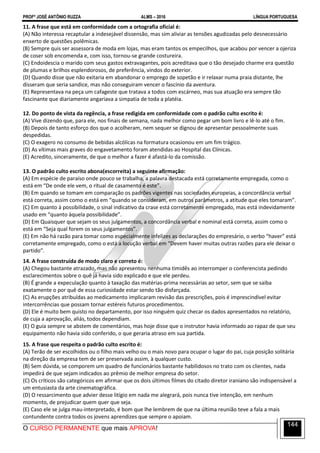 PROFº JOSÉ ANTÔNIO RUZZA ALMS – 2016 LÍNGUA PORTUGUESA
O CURSO PERMANENTE que mais APROVA!
144
11. A frase que está em conformidade com a ortografia oficial é:
(A) Não interessa recaptular a indesejável dissensão, mas sim aliviar as tensões agudizadas pelo desnecessário
enxerto de questões polêmicas.
(B) Sempre quis ser assessora de moda em lojas, mas eram tantos os empecilhos, que acabou por vencer a ojeriza
de coser sob encomenda e, com isso, tornou-se grande costureira.
(C) Endoidescia o marido com seus gastos extravagantes, pois acreditava que o tão desejado charme era questão
de plumas e brilhos esplendorosos, de preferência, vindos do exterior.
(D) Quando disse que não exitaria em abandonar o emprego de sopetão e ir relaxar numa praia distante, lhe
disseram que seria sandice, mas não conseguiram vencer o fascínio da aventura.
(E) Representava na peça um cafageste que tratava a todos com escárneo, mas sua atuação era sempre tão
fascinante que diariamente angariava a simpatia de toda a platéia.
12. Do ponto de vista da regência, a frase redigida em conformidade com o padrão culto escrito é:
(A) Vive dizendo que, para ele, nos finais de semana, nada melhor como pegar um bom livro e lê-lo até o fim.
(B) Depois de tanto esforço dos que o acolheram, nem sequer se dignou de apresentar pessoalmente suas
despedidas.
(C) O exagero no consumo de bebidas alcólicas na formatura ocasionou em um fim trágico.
(D) As vítimas mais graves do engavetamento foram atendidas ao Hospital das Clínicas.
(E) Acredito, sinceramente, de que o melhor a fazer é afastá-lo da comissão.
13. O padrão culto escrito abona(escorreita) a seguinte afirmação:
(A) Em espécie de paraíso onde pouco se trabalha, a palavra destacada está corretamente empregada, como o
está em “De onde ele vem, o ritual de casamento é este”.
(B) Em quando se tomam em comparação os padrões vigentes nas sociedades europeias, a concordância verbal
está correta, assim como o está em “quando se consideram, em outros parâmetros, a atitude que eles tomaram”.
(C) Em quanto à possibilidade, o sinal indicativo da crase está corretamente empregado, mas está indevidamente
usado em “quanto àquela possibilidade”.
(D) Em Quaisquer que sejam os seus julgamentos, a concordância verbal e nominal está correta, assim como o
está em “Seja qual forem os seus julgamentos”.
(E) Em não há razão para tomar como especialmente infelizes as declarações do empresário, o verbo “haver” está
corretamente empregado, como o está a locução verbal em “Devem haver muitas outras razões para ele deixar o
partido”.
14. A frase construída de modo claro e correto é:
(A) Chegou bastante atrazado, mas não apresentou nenhuma timidês ao interromper o conferencista pedindo
esclarecimentos sobre o quê já havia sido explicado e que ele perdeu.
(B) É grande a expeculação quanto à taxação das matérias-prima necessárias ao setor, sem que se saiba
exatamente o por quê de essa curiosidade estar sendo tão disfarçada.
(C) As erupções atribuídas ao medicamento implicaram revisão das prescrições, pois é imprescindível evitar
intercorrências que possam tornar estéreis futuros procedimentos.
(D) Ele é muito bem quisto no departamento, por isso ninguém quiz checar os dados apresentados no relatório,
de cuja a aprovação, aliás, todos dependiam.
(E) O guia sempre se abstem de comentários, mas hoje disse que o instrutor havia informado ao rapaz de que seu
equipamento não havia sido conferido, o que geraria atraso em sua partida.
15. A frase que respeita o padrão culto escrito é:
(A) Terão de ser escolhidos ou o filho mais velho ou o mais novo para ocupar o lugar do pai, cuja posição solitária
na direção da empresa tem de ser preservada assim, à qualquer custo.
(B) Sem dúvida, se comporem um quadro de funcionários bastante habilidosos no trato com os clientes, nada
impedirá de que sejam indicados ao prêmio de melhor empresa do setor.
(C) Os críticos são categóricos em afirmar que os dois últimos filmes do citado diretor iraniano são indispensável a
um entusiasta da arte cinematográfica.
(D) O ressarcimento que advier desse litígio em nada me alegrará, pois nunca tive intenção, em nenhum
momento, de prejudicar quem quer que seja.
(E) Caso ele se julga mau-interpretado, é bom que lhe lembrem de que na última reunião teve a fala a mais
contundente contra todos os jovens aprendizes que sempre o apoiam.
 