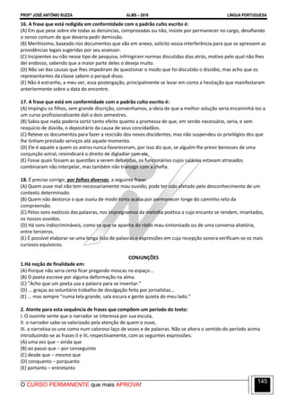 PROFº JOSÉ ANTÔNIO RUZZA ALMS – 2016 LÍNGUA PORTUGUESA
O CURSO PERMANENTE que mais APROVA!
145
16. A frase que está redigida em conformidade com o padrão culto escrito é:
(A) Em que pese sobre ele todas as denúncias, comprovadas ou não, insiste por permanecer no cargo, desafiando
o senso comum de que deveria pedir demissão.
(B) Meritíssimo, baseado nos documentos que vão em anexo, solicito vossa interferência para que se apressem as
providências legais sugeridas por seu assessor.
(C) Incipientes ou não nesse tipo de pesquisa, infringiram normas discutidas dias atrás, motivo pelo qual não lhes
dei endosso, sabendo que a maior parte deles o deseja muito.
(D) Não sei das causas que lhes impediram de questionar o modo que foi discutido o dissídio, mas acho que os
representantes da classe sabem o porquê disso.
(E) Não é estranho, a meu ver, essa postergação, principalmente se levar em conta a hesitação que manifestaram
anteriormente sobre a data do encontro.
17. A frase que está em conformidade com o padrão culto escrito é:
(A) Impingiu os filhos, sem grande discrição, convenhamos, a ideia de que a melhor solução seria encaminhá-los a
um curso profissionalizante dali a dois semestres.
(B) Sabia que nada poderia sortir tanto efeito quanto a promessa de que, em sendo necessário, seria, e sem
resquício de dúvida, o depositário da causa de seus concidadãos.
(C) Reteve os documentos para fazer a rescisão dos novos discidentes, mas não suspendeu os privilégios dos que
lhe tinham prestado serviços até aquele momento.
(D) Ele é aquele a quem os astros nunca favoreceram, por isso diz que, se alguém lhe previr benesses de uma
conjunção astral, reivindicará o direito de digladiar com ele.
(E) Fosse quais fossem as questões a serem debatidas, os funcionários cujos salários estavam atrasados
combinaram não interpelar, mas também não transigir com a chefia.
18. É preciso corrigir, por falhas diversas, a seguinte frase:
(A) Quem ouve mal não tem necessariamente mau ouvido; pode ter sido afetado pelo desconhecimento de um
contexto determinado.
(B) Quem não destorce o que ouviu de modo torto acaba por permanecer longe do caminho reto da
compreensão.
(C) Pelos sons exóticos das palavras, nos impregnamos da melodia poética a cujo encanto se rendem, imantados,
os nossos ouvidos.
(D) Há sons indiscrimináveis, como os que se apanha do rádio mau sintonizado ou de uma conversa aliatória,
entre terceiros.
(E) É possível elaborar-se uma longa lista de palavras e expressões em cuja recepção sonora verificam-se os mais
curiosos equívocos.
CONJUNÇÕES
1.Há noção de finalidade em:
(A) Porque não seria certo ficar pregando moscas no espaço...
(B) O poeta escreve por alguma deformação na alma.
(C) "Acho que um poeta usa a palavra para se inventar."
(D) ... graças ao voluntário trabalho de divulgação feito por jornalistas...
(E) ... mas sempre "numa tela grande, sala escura e gente quieta do meu lado."
2. Atente para esta sequência de frases que compõem um período do texto:
I. O ouvinte sente que o narrador se interessa por sua escuta,
II. o narrador sabe-se valorizado pela atenção de quem o ouve,
III. a narrativa os une como num caloroso laço de vozes e de palavras. Não se altera o sentido do período acima
introduzindo-se as frases II e III, respectivamente, com as seguintes expressões:
(A) uma vez que − ainda que
(B) ao passo que − por conseguinte
(C) desde que − mesmo que
(D) conquanto − porquanto
(E) portanto – entretanto
 
