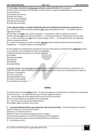 PROFº JOSÉ ANTÔNIO RUZZA ALMS – 2016 LÍNGUA PORTUGUESA
O CURSO PERMANENTE que mais APROVA!
146
3. E aí mastiga a vida inteira. A menos que você perca, eu já perdi vários. (10o parágrafo)
No trecho acima, retirado de uma das falas da irmã da autora, o segmento grifado poderia ser substituído
corretamente por:
(A) A exceção que (menos)
(B) Antes que (tempo)
(C) A não ser que (condição)
(D) Assim que (conclusão)
(E) Ainda que (concessão)
4. Nos segmentos abaixo, a relação estabelecida pelo termo sublinhado está indicada corretamente em:
(A) ... se usasse um deles num poema cabuloso que estava precisando de um boi... − O pronome retoma o
segmento um deles.
(B) Tudo bem, mas onde o boi ia entrar no poema? − O pronome se refere ao segmento no poema.
(C) Mas você disse que era um poema panfletário. − A conjunção introduz um complemento do verbo dizer.
(D) ... a minha namorada visse que eu seria capaz de pegar um boi... − A conjunção introduz uma explicação
relativa à oração precedente.
(E) ... queria um boi poema concreto no asfalto, para que minha impotência diante dos donos do poder se
configurasse... − A locução introduz uma consequência.
5. A ferocidade da competição pela subsistência converteria toda pequena variação fortuita, desde que benéfica
a seu possuidor, numa vantagem apreciável. (2o parágrafo)
O segmento grifado acima denota, no contexto, noção de
(A) condição.
(B) proporcionalidade.
(C) explicação.
(D) finalidade.
(E) temporalidade.
6. Quando a bordo, e por não poderem acender fogo, os viajantes tinham de contentar-se, geralmente, com
feijão frio, feito de véspera. Identificam-se nos segmentos grifados na frase acima, respectivamente, noções de
(A) modo e consequência.
(B) causa e concessão.
(C) temporalidade e causa.
(D) modo e temporalidade.
(E) consequência e oposição.
VERBOS
1. Pensando bem, ele talvez derive do fato... O verbo empregado nos mesmos tempo e modo que o verbo grifado
acima está em (A) ... um chapéu-de-chuva que não fosse vagabundo demais...
(B) ... nenhum objeto de minha infância existe mais em sua forma primitiva.
(C) Já na minha infância era um objeto de ares antiquados...
(D) ... faça chuva ou sol, apesar dos motejos alheios...
(E) O freguês vulgar e ocasional, este o irrita...
2. ... para quem Manoel de Barros era comparável a São Francisco de Assis... O verbo flexionado nos mesmos
tempo e modo que o da frase acima está em:
(A) Dizia-se um "vedor de cinema"...
(B) Porque não seria certo ficar pregando moscas no espaço...
(C) Na juventude, apaixonou-se por Arthur Rimbaud e Charles Baudelaire.
(D) Quase meio século separa a estreia de Manoel de Barros na literatura...
E) ... para depois casá-las...
 