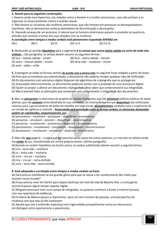 PROFº JOSÉ ANTÔNIO RUZZA ALMS – 2016 LÍNGUA PORTUGUESA
O CURSO PERMANENTE que mais APROVA!
147
3. Atente para as seguintes construções:
I. Haveria ainda mais hipocrisia, nas relações entre o homem e a mulher americanos, caso não venham a se
organizar os atuais protestos contra o assédio sexual.
II. Não fossem as iniciativas das mulheres americanas, que não hesitam em processar os desrespeitadores
machistas, não se demoveriam práticas detestáveis de discriminação e desrespeito.
III. Havendo ameaça de um processo, é natural que os homens americanos passem a acautelar-se quanto às
atitudes que venham a tomar em suas relações com as mulheres.
A correlação entre tempos e modos verbais está plenamente respeitada APENAS em
(A) I. (B) II. (C) III. (D) I e II. (E) II e III.
4. Atribuindo-se sentido hipotético para o segmento E é curioso que nunca tenha sabido ao certo de onde eles
vinham... (3o parágrafo), os verbos devem assumir as seguintes formas:
(A) era − tivesse sabido − viriam (B) fora − tivera sabido − vieram
(C) seria − tivesse sabido − viriam (D) teria sido − soubesse − viriam
(E) será − saiba – virão
5. Empregam-se todas as formas verbais de acordo com a norma culta na seguinte frase redigida a partir do texto:
(A) Para que se mantesse sua autenticidade, o documento não poderia receber qualquer tipo de retificação.
(B) Os documentos com assinatura digital disporam de algoritmos de criptografia que os protegeram.
(C) Arquivados eletronicamente, os documentos poderam contar com a proteção de uma assinatura digital.
(D) Quem se propor a alterar um documento criptografado deve saber que comprometerá sua integridade.
(E) Não é possível fazer as alterações que convierem sem comprometer a integridade dos documentos.
6. Mas, se pensarmos na alternativa de projetos de cidades inteligentes que não envolvam políticas públicas de dados
abertos, que não prestem conta detalhada de suas atividades, ao mesmo tempo em que disponham dos sofisticados
sistemas para o gerenciamento de dados de cidadãos em larga escala, encontraremos condições para o surgimento de
um estado de vigilância e controle... Preservando-se a correlação entre as formas verbais, os elementos destacados
podem ser substituídos, respectivamente, por:
(A) pensaremos − envolviam − prestavam − disponham − encontremos
(B) pensamos − envolvem − prestam − dispunham − encontrávamos
(C) pensemos − envolveriam − prestariam − disporiam − encontrássemos
(D) pensássemos − envolvessem − prestassem − dispusessem − encontraríamos
(E) pensávamos − envolveram − prestaram − disporam – encontramos
7. Mas não vou pegá-lo − o poema já foi reescrito várias vezes em outros poemas; e o meu boi no asfalto ainda
me enche de luz, transformado em minha própria estrela. (último parágrafo)
Atribuindo-se caráter hipotético ao trecho acima, os verbos sublinhados devem assumir a seguinte forma:
(A) iria − teria sido − encheria
(B) ia − tinha sido − encheria
(C) viria − iria ser − encheria
(D) iria − iria ser − teria enchido
(E) viria − teria sido − teria enchido
8. Está adequada a correlação entre tempos e modos verbais na frase:
(A) Será preciso manifestar-se um grande gênio para que se viesse a ter conhecimento dos males que
assolam nosso mundo?
(B) Fosse preciso viver em Darfur para depois desfrutar do nível de vida de Beverly Hills, a muita gente
ocorreria passar algum tempo naquela região.
(C) Ninguém precisará viver num campo de refugiados, se quisesse conhecer a fundo a miséria humana,
com seu repertório de violências.
(D) A vitória de Obama passou a representar, para um sem-número de pessoas, uma perspectiva de
mudança com que elas já não contassem.
(E) Aquele que vier a confundir esperança com ingenuidade provavelmente nunca se interessasse
em distinguir entre oportunismo e pessimismo.
 