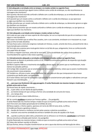 PROFº JOSÉ ANTÔNIO RUZZA ALMS – 2016 LÍNGUA PORTUGUESA
O CURSO PERMANENTE que mais APROVA!
148
9. Está adequada a correlação entre os tempos e os modos verbais na seguinte frase:
(A) Seria mesmo possível que alguém tome o bilhete como cartão de embarque, ou não reconhecesse as
mensagens dos monitores?
(B) A quantos não terá ocorrido confundir o bilhete com o cartão de embarque, ou se embaralhando com as
mensagens dos monitores?
(C) É possível que um novato venha a confundir o bilhete com o cartão de embarque, ou que ignorasse
as siglas que desfilem nos monitores.
(D) Não estranha que um novato confunda o bilhete com o cartão de embarque, ou demonstre ignorar as siglas
que desfilam nos monitores.
(E) Não deveria estranhar que um novato confundira o bilhete com o cartão de embarque, ou que ignora as
siglas que desfilam nos monitores.
10. Está adequada a correlação entre tempos e modos verbais na frase:
(A) A cada vez que surge um novo suporte de informações, ter-se-ia a impressão de que ele se revelasse o mais
seguro e mais duradouro.
(B) O autor nos lembra que as velhas fitas cassetes, com o uso constante, enrolavam-se e mascavam-se, o que
logo as tinha tornado obsoletas.
(C) Caso fosse outro o tema do congresso realizado em Veneza, o autor, amante dos livros, provavelmente não o
havia tomado para comentar.
(D) Terá sido uma surpresa para muita gente inteirar-se do fato de que, antigamente, livros se confeccionarão
com papel feito de trapos.
(E) Talvez a ninguém ocorresse, antes de ler esse texto, que a durabilidade dos velhos livros pudesse se
reconhecidamente superior à dos novos suportes.
11. Está plenamente adequada a correlação entre tempos e modos verbais na seguinte frase:
(A) Enquanto se dassem os protestos contra o G-8, a imprensa entrevistara políticos de esquerda cuja atuação
marcou o ano de 1968.
(B) Mario Capanna liderara o movimento estudantil e cobrava agora, dos jovens que se manifestavam, maior
clareza nas posições políticas.
(C) O antigo líder estudantil, que se caracterizou por uma posição stalinista, notara que os jovens manifestantes
não assumissem novas propostas.
(D) Também eu, afirmou o autor, posso manifestar-me com cada um dos que compusessem essa massa
contestária que desfila pelas ruas genovesas.
(E) O autor deixou claro que há ecologistas cujas posições se caracterizariam pela rigidez e radicalismo com que
fizessem suas reivindicações.
12. ... para que esse fenômeno não seja passageiro. O verbo flexionado nos mesmos tempo e modo que o
grifado acima está na frase:
(A) Houve fases de rápido crescimento ...
(B) ... o país volta a se ver diante da oportunidade ...
(C) ... ao mesmo tempo em que começa a formar uma sociedade de consumo de massa.
(D) ... só o tempo dirá.
(E) Um país em que a classe média diminua ...
13. Se o vento assobiava ao passar por frestas e galhos ... (5o parágrafo)
O verbo flexionado nos mesmos tempo e modo em que se encontra o grifado acima está na frase:
(A) A Terra tem uma idade aproximada de 4,5 bilhões de anos.
(B) Nossa espécie, o Homo sapiens, apareceu em torno de 200 mil anos atrás, na África.
(C) Evidências fósseis e genéticas indicam ...
(D) ... bandos de homens e mulheres corriam pelas savanas e planícies eurasiáticas ...
(E) ... mostram uma enorme variedade de animais e também de cenas de caçadas e de rituais.
14. ... quando as pinturas sobre vidro, juntamente com os afrescos e as miniaturas, constituíam as principais
técnicas de pintura utilizadas pelo homem. (1o parágrafo)
O verbo flexionado nos mesmos tempo e modo em que se encontra o grifado acima está na frase:
(A) Talvez eles tenham nascido no Oriente ...
(B) Suas formas, temas e funções transformaram-se com o apuro das técnicas de fabricação de vidros ...
 