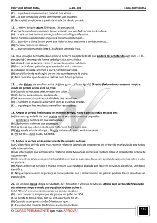 PROFº JOSÉ ANTÔNIO RUZZA ALMS – 2016 LÍNGUA PORTUGUESA
O CURSO PERMANENTE que mais APROVA!
149
(C) ... a pintura complementa o colorido dos vidros ...
(D) ... o que tornava os vitrais semelhantes aos quadros.
(E) Na capital, ampliou-se a partir da virada do século passado ...
15. ... estima-se que sejam 20 línguas. (2o parágrafo)
O verbo flexionado nos mesmos tempo e modo que o grifado acima está na frase:
(A) ... cada um dos homens começou a falar uma língua diferente...
(B) Se na Bíblia a pluralidade linguística era uma condenação...
(C) ... guardam a alma de um povo, sua história, seus costumes e conhecimentos...
(D) Por isso, caíram em desuso.
(E) ... que um idioma mais forte (...) sufoque um mais fraco.
16. Essa sensação de frustração e remorso decorre da percepção de que poderia ter acontecido algo bom ... (3o
parágrafo) O emprego da forma verbal grifada acima indica
(A) situação que se repete, tanto no presente quanto no futuro.
(B) fato ocorrido no passado, que se mantém até o momento.
(C) situação passada, anterior a outra, também passada.
(D) possibilidade de realização de um fato que depende de outro.
(E) fato concreto, que deverá se realizar num futuro próximo.
17. ... eles tinham de escolher, entre objetos iguais... (2o parágrafo) O verbo flexionado nos mesmos tempo e
modo do grifado acima está na frase:
(A) Quando os macacos selecionavam um cubo...
(B) Os bichos aprenderam rapidamente...
(C) A pesquisa mostrou imensa atividade dos neurônios...
(D) ... também os macacos aprendem com as escolhas erradas.
(E) ... aquele que lhes resultaria na melhor recompensa.
18. Ambos os verbos flexionados nos mesmos tempo, modo e pessoa estão grifados em:
(A) No teatro grande lá de cima ouviste certa vez uma numerosa orquestra.
Lembras-te da hora em que os músicos...
(B) São homens valentes que morreram.
(C) Faz tempo que não te conto uma história na beira deste cais.
(D) Vês aquela estrela lá longe... Já viste da beira do cais o vento noroeste...
(E) Vê no céu... ouve o ABC do poeta.
19. Ambos os verbos estão corretamente flexionados na frase:
(A) O descrédito sofrido pelo mais recente relatório sobreviu da descoberta de ter havido manipulação dos dados
nele apresentados.
(B) As informações que comporam o relatório sobre Mudanças Climáticas contiam erros só descobertos depois de
algum tempo.
(C) Os relatórios sobre o aquecimento global, sem que se queresse, troxeram conclusões pessimistas sobre a vida
no planeta.
(D) Alguns cientistas de todo o mundo tiveram sua reputação abalada por fazerem previsões aleatórias, sem base
científica.
(E) Ninguém preveu com segurança as consequências que o derretimento de geleiras poderia trazer para diversas
populações.
20. De um lado, havia Chega de Saudade, de Tom Jobim e Vinicius de Morais. A frase cujo verbo está flexionado
nos mesmos tempo e modo que o grifado na frase acima é:
(A) A “Divina” era uma cantora presa ao samba-canção...
(B) ... um compacto simples que ele gravou em julho de 1958.
(C) A batida da bossa nova, por sua vez, aparecera no LP...
(D) Quando se pergunta a João Gilberto por que...
(E) Ele recompõe músicas tradicionais e contemporâneas.
 