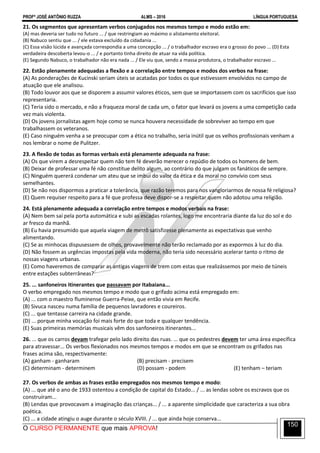 PROFº JOSÉ ANTÔNIO RUZZA ALMS – 2016 LÍNGUA PORTUGUESA
O CURSO PERMANENTE que mais APROVA!
150
21. Os segmentos que apresentam verbos conjugados nos mesmos tempo e modo estão em:
(A) mas deveria ser tudo no futuro ... / que restringiam ao máximo o alistamento eleitoral.
(B) Nabuco sentiu que ... / ele estava excluído da cidadania ...
(C) Essa visão lúcida e avançada correspondia a uma concepção ... / o trabalhador escravo era o grosso do povo ... (D) Esta
verdadeira descoberta levou-o ... / e portanto tinha direito de atuar na vida política.
(E) Segundo Nabuco, o trabalhador não era nada ... / Ele viu que, sendo a massa produtora, o trabalhador escravo ...
22. Estão plenamente adequadas a flexão e a correlação entre tempos e modos dos verbos na frase:
(A) As ponderações de Kucinski seriam úteis se acatadas por todos os que estivessem envolvidos no campo de
atuação que ele analisou.
(B) Todo louvor aos que se disporem a assumir valores éticos, sem que se importassem com os sacrifícios que isso
representaria.
(C) Teria sido o mercado, e não a fraqueza moral de cada um, o fator que levará os jovens a uma competição cada
vez mais violenta.
(D) Os jovens jornalistas agem hoje como se nunca houvera necessidade de sobreviver ao tempo em que
trabalhassem os veteranos.
(E) Caso ninguém venha a se preocupar com a ética no trabalho, seria inútil que os velhos profissionais venham a
nos lembrar o nome de Pulitzer.
23. A flexão de todas as formas verbais está plenamente adequada na frase:
(A) Os que virem a desrespeitar quem não tem fé deverão merecer o repúdio de todos os homens de bem.
(B) Deixar de professar uma fé não constitue delito algum, ao contrário do que julgam os fanáticos de sempre.
(C) Ninguém quererá condenar um ateu que se imbui do valor da ética e da moral no convívio com seus
semelhantes.
(D) Se não nos dispormos a praticar a tolerância, que razão teremos para nos vangloriarmos de nossa fé religiosa?
(E) Quem requiser respeito para a fé que professa deve dispor-se a respeitar quem não adotou uma religião.
24. Está plenamente adequada a correlação entre tempos e modos verbais na frase:
(A) Nem bem saí pela porta automática e subi as escadas rolantes, logo me encontraria diante da luz do sol e do
ar fresco da manhã.
(B) Eu havia presumido que aquela viagem de metrô satisfizesse plenamente as expectativas que venho
alimentando.
(C) Se as minhocas dispusessem de olhos, provavelmente não terão reclamado por as expormos à luz do dia.
(D) Não fossem as urgências impostas pela vida moderna, não teria sido necessário acelerar tanto o ritmo de
nossas viagens urbanas.
(E) Como haveremos de comparar as antigas viagens de trem com estas que realizássemos por meio de túneis
entre estações subterrâneas?
25. ... sanfoneiros itinerantes que passavam por Itabaiana...
O verbo empregado nos mesmos tempo e modo que o grifado acima está empregado em:
(A) ... com o maestro fluminense Guerra-Peixe, que então vivia em Recife.
(B) Sivuca nasceu numa família de pequenos lavradores e coureiros.
(C) ... que tentasse carreira na cidade grande.
(D) ... porque minha vocação foi mais forte do que toda e qualquer tendência.
(E) Suas primeiras memórias musicais vêm dos sanfoneiros itinerantes...
26. ... que os carros devam trafegar pelo lado direito das ruas. ... que os pedestres devem ter uma área específica
para atravessar... Os verbos flexionados nos mesmos tempos e modos em que se encontram os grifados nas
frases acima são, respectivamente:
(A) ganham - ganharam (B) precisam - precisem
(C) determinam - determinem (D) possam - podem (E) tenham – teriam
27. Os verbos de ambas as frases estão empregados nos mesmos tempo e modo:
(A) ... que até o ano de 1933 ostentou a condição de capital do Estado... / ... as lendas sobre os escravos que os
construíram...
(B) Lendas que provocavam a imaginação das crianças... / ... a aparente simplicidade que caracteriza a sua obra
poética.
(C) ... a cidade atingiu o auge durante o século XVIII. / ... que ainda hoje conserva...
 