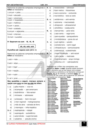 PROFº JOSÉ ANTÔNIO RUZZA ALMS – 2016 LÍNGUA PORTUGUESA
O CURSO PERMANENTE que mais APROVA!
16
Reescreva as palavras compostas empregando o
hífen se necessário:
1.circum + polar..........................................
2.mal + educado .........................................
3.pan + americano ......................................
4.com + hospedado......................................
5.pan + helênico .........................................
6.com + passo.............................................
7.mal + acabado..........................................
8.circum + adjacente....................................
9.mal + cheiroso .........................................
10.mal + sucedido ......................................
9- Separam-se com -R, -H, -B
ab, ob, sob, sub
O prefixo ad- separa com (d-h- r)
Reescreva as palavras compostas empregando o
hífen se necessário:
1.sob + roda ............................................
2.sob + alçar............................................
3.ab + rogar ...........................................
4.ob + repção...........................................
5.ab + rupto .............................................
6. ad + jurar............................................
Nas questões a seguir, marque sempre a
opção com erro no uso ou não do hífen:
1. a( ) grão-mestre - vizo-rei
b( ) bicampeão - pan-americano
c( ) biodinâmica - foto-sensor
d( ) minissaia - sobressaia
2. a( ) antessala - bem-me-quer
b( ) inter-regional - matogrossense
c( ) mão de obra - estrada de ferro
d( ) interregno - infra-hepático
3. a( ) madrepérola - rodapé
b( ) superagudo - autoelétrico
c( ) autorretrato - supermercado
d( ) subaéreo - pseudo-aroma
4. a( ) neossocialista - sobressair
b( ) hiper-reativo - fotossíntese
c( ) macro-economia - contramão
d( ) macrobiótica - bola ao cesto
5. a( ) antitérmico - anti-semita
b( ) autorama - macroestado
c( ) ultrajovem - ultrassensível
d( ) antiofídico - coadjuvante
6. a( ) bancarrota - para-raios
b( ) cata-vento - vaga-lume
c( ) para-quedas - paraquedismo
d( ) minibiblioteca - pores do sol
7. a( ) sub-reptício - vaivém
b( ) extraterreno - semi-vogal
c( ) infraestrutura - semiconsoante
d( ) sobressinal - subestimado
8. a( ) hiper-hidratação - anti-social
b( ) má-criação - malcriado
c( ) mal-americano - arqui-inimigo
d( ) marcha a ré - sobressalente
Emprega-se o hífen nos compostos com
advérbios bem- e mal- quando esses formam
com o elemento que se lhes segue uma unidade
sintagmática e semântica e tal elemento começa por
vogais, -h, -l. No entanto, o advérbio bem, ao
contrário do mal, pode não se aglutinar por palavras
começadas por consoantes: Veja:
Bem-criado
Bem-
conceituado
Bem-ditoso
Bem-dotado
Bem-falante
Bem-mandado
Bem-nascido
Bem-soante
Bem-visto
Bem-sucedido
Bem-querido
Bem-querer
Bem-me-quer
Bem-procedido
Bem-posto
Bem-ouvido
Bem-estar
Bem-afortunado
Bem-intencionado
Bem-humorado
Bem-limpo
Bem-lavado
Bem-lançado
Malcriado
Malconceituado
Malditoso
Maldotado
Malfalante
Malmandado
Malnascido
Malsoante
Malvisto
Malsucedido
Malquerido
Benquerido
Malmequer
Malprocedido
Malposto
Mal-ouvido
Mal-estar
Mal-afortunado
Mal-intencionado
Mal-humorado
Mal-limpo
Mal-lavado
Mal-lançado
Novas Regras
Benfazejo
Benfeito
Malfeito
Benquisto
Benquistar
Benquerença
Malquerença
Malquisto
Benfeitoria
Malfeitoria
Benfeitor
Malfeitor
Benquerer
Exceções:
Bempostano
Bemposta
(RJ)
 
