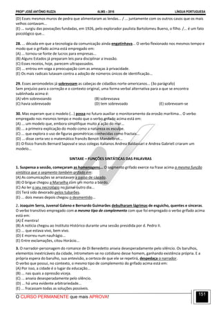 PROFº JOSÉ ANTÔNIO RUZZA ALMS – 2016 LÍNGUA PORTUGUESA
O CURSO PERMANENTE que mais APROVA!
151
(D) Esses mesmos muros de pedra que alimentaram as lendas... / ... juntamente com os outros casos que os mais
velhos contavam...
(E) ... surgiu das povoações fundadas, em 1926, pelo explorador paulista Bartolomeu Bueno, o filho. /... é um fato
psicológico que...
28. ... década em que a tecnologia da comunicação ainda engatinhava... O verbo flexionado nos mesmos tempo e
modo que o grifado acima está empregado em:
(A) ... tornou-se fonte de lucros para empresas...
(B) Alguns Estados já preparam leis para disciplinar a invasão.
(C) Esses receios, hoje, parecem ultrapassados.
(D) ... entrou em voga a preocupação com as ameaças à privacidade.
(E) Os mais radicais lutavam contra a adoção de números únicos de identificação...
29. Esses aeromodelos já sobrevoam as cabeças de cidadãos norte-americanos... (3o parágrafo)
Sem prejuízo para a correção e o contexto original, uma forma verbal alternativa para a que se encontra
sublinhada acima é:
(A) vêm sobrevoando (B) sobrevoava
(C) havia sobrevoado (D) tem sobrevoado (E) sobrevoam-se
30. Mas esperam que o modelo (...) possa no futuro auxiliar o monitoramento da erosão marítima... O verbo
empregado nos mesmos tempo e modo que o verbo grifado acima está em:
(A) ... um modelo que, embora simplifique muito a ação do mar...
(B) ... a primeira explicação do modo como a natureza os esculpe.
(C) ... que explora o uso de figuras geométricas conhecidas como fractais...
(D) ... disse certa vez o matemático francês Benoit Mandelbrot...
(E) O físico francês Bernard Sapoval e seus colegas italianos Andrea Baldassari e Andrea Gabrieli criaram um
modelo...
SINTAXE – FUNÇÕES SINTÁTICAS DAS PALAVRAS
1. Suspensa a sessão, começaram as homenagens... O segmento grifado exerce na frase acima a mesma função
sintática que o segmento também grifado em:
(A) As comunicações se arrastavam a passo de cágado.
(B) O brigue chegou a Marselha com um morto a bordo.
(C) Ao ler o seu necrológio no jornal outro dia...
(D) Terá sido devorado pelos tubarões.
(E) ... dois meses depois chegou o desmentido...
2. Joaquim Serra, Juvenal Galeno e Bernardo Guimarães debulharam lágrimas de esguicho, quentes e sinceras.
O verbo transitivo empregado com o mesmo tipo de complemento com que foi empregado o verbo grifado acima
está em:
(A) É mentira!
(B) A notícia chegou ao Instituto Histórico durante uma sessão presidida por d. Pedro II.
(C) ... que estava vivo, bem vivo.
(D) E morreu num naufrágio...
(E) Entre exclamações, citou Horácio...
3. O narrador-personagem do romance de Di Benedetto anseia desesperadamente pelo silêncio. Os barulhos,
elementos inextricáveis da cidade, intrometem-se no cotidiano desse homem, ganhando existência própria. E a
própria espera do barulho, sua antevisão, a certeza de que ele se repetirá, despedaça o narrador.
O verbo que possui, no contexto, o mesmo tipo de complemento do grifado acima está em:
(A) Por isso, a cidade é o lugar da educação...
(B) ... nas quais a opressão viceja.
(C) ... anseia desesperadamente pelo silêncio.
(D) ... há uma evidente arbitrariedade...
(E) ... fracassam todas as soluções possíveis.
 