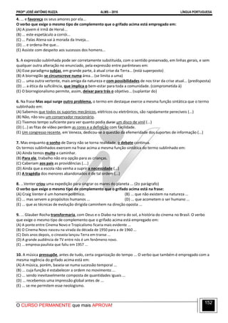 PROFº JOSÉ ANTÔNIO RUZZA ALMS – 2016 LÍNGUA PORTUGUESA
O CURSO PERMANENTE que mais APROVA!
152
4. ... e favoreça os seus amores por ela...
O verbo que exige o mesmo tipo de complemento que o grifado acima está empregado em:
(A) A jovem é irmã de Hersé...
(B) ... este espetáculo a corrói...
(C) ... Palas Atena vai à morada da Inveja...
(D) ... e ordena-lhe que...
(E) Assiste com despeito aos sucessos dos homens...
5. A expressão sublinhada pode ser corretamente substituída, com o sentido preservado, em linhas gerais, e sem
qualquer outra alteração no enunciado, pela expressão entre parênteses em:
(A) Esse paradigma subjaz, em grande parte, à atual crise da Terra... (está superposto)
(B) A biorregião se circunscreve numa área... (se limita a uma)
(C) ... uma outra vertente, mais amiga da natureza e com possibilidades de nos tirar da crise atual... (predisposta)
(D) ... a ética da suficiência, que implica o bem-estar para toda a comunidade. (comprometida à)
(E) O biorregionalismo permite, assim, deixar para trás o objetivo... (suplantar do)
6. Na frase Mas aqui surge outro problema, o termo em destaque exerce a mesma função sintática que o termo
sublinhado em:
(A) Sabemos que todos os suportes mecânicos, elétricos ou eletrônicos, são rapidamente perecíveis (...)
(B) Não, não sou um conservador reacionário.
(C) Tivemos tempo suficiente para ver quanto podia durar um disco de vinil (...)
(D) (...) as fitas de vídeo perdem as cores e a definição com facilidade.
(E) Um congresso recente, em Veneza, dedicou-se à questão da efemeridade dos suportes de informação (...)
7. Mas enquanto o sonho de Darcy não se torna realidade, o debate continua.
Os termos sublinhados exercem na frase acima a mesma função sintática do termo sublinhado em:
(A) Ainda temos muito a caminhar.
(B) Para ele, trabalho não era opção para as crianças.
(C) Caberiam aos pais as providências (....)
(D) Ainda que a escola não venha a suprir a necessidade (...)
(E) A tragédia dos menores abandonados é de tal ordem (...)
8. ...Venter criou uma expedição para singrar os mares do planeta ... (2o parágrafo)
O verbo que exige o mesmo tipo de complemento que o grifado acima está na frase:
(A) Craig Venter é um homem polêmico. (B) ... que não existem na natureza ...
(C) ... mas servem a propósitos humanos ... (D) ... que acometem o ser humano ...
(E) ... que as técnicas de evolução dirigida caminhem na direção oposta ...
9. ... Glauber Rocha transformaria, com Deus e o Diabo na terra do sol, a história do cinema no Brasil. O verbo
que exige o mesmo tipo de complemento que o grifado acima está empregado em:
(A) A ponte entre Cinema Novo e Tropicalismo ficaria mais evidente ...
(B) O Cinema Novo nasceu na virada da década de 1950 para a de 1960 ...
(C) Dois anos depois, o cineasta lançou Terra em transe ...
(D) A grande audiência de TV entre nós é um fenômeno novo.
(E) ... empresa paulista que faliu em 1957 ...
10. A música pressupõe, antes de tudo, certa organização do tempo ... O verbo que também é empregado com a
mesma regência do grifado acima está em:
(A) A música, porém, baseia-se numa sucessão temporal ...
(B) ... cuja função é estabelecer a ordem no movimento ...
(C) ... sendo inevitavelmente composta de quantidades iguais ...
(D) ... recebemos uma impressão global antes de ...
(E) ... se me permitem esse neologismo.
 