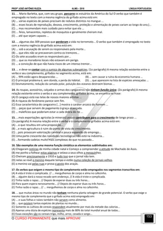 PROFº JOSÉ ANTÔNIO RUZZA ALMS – 2016 LÍNGUA PORTUGUESA
O CURSO PERMANENTE que mais APROVA!
153
11. ... Mario Barletta, que, com seu grupo, percorre os estuários da América do Sul O verbo que também é
empregado no texto com a mesma regência do grifado acima está em:
(A) ... várias espécies de peixes precisam de redutos distintos no mangue ...
(B) ... esses locais de reprodução, desova, crescimento, proteção e alimentação de peixes variam ao longo do ano;]...
(C) ... mas recomendam mais cuidado para evitar que ela ...
(D) ... feios, lamacentos, repletos de mosquitos e geralmente cheiram mal.
(E) ... até que sejam capazes ...
12. ... algumas das 309 pessoas que perderam a vida no terremoto... O verbo que também é empregado no texto
com a mesma regência do grifado acima está em:
(A) ... sob a acusação de serem os responsáveis pela morte...
(B) ... que eles não se precaveram contra os tremores...
(C) Os sete acusados eram os responsáveis por...
(D) ... que os moradores locais não estavam em perigo.
(E) ... a convicção de que não havia riscos de um intenso tremor...
13. ... e deve-se contar com o sumiço de algumas subespécies. (1o parágrafo) A mesma relação existente entre o
verbo e seu complemento, grifados no segmento acima, está em:
(A) ... 99% estão agora desaparecidas ... (B) ... sem causar a ruína da economia humana ...
(C) O principal problema é, sem dúvida, a perda do hábitat. (D) ... que aparecem na lista de espécies ameaçadas ...
(E) Desmatamento, redução da camada polar, poluição dos oceanos destroem biomas ...
14. As roupas, acessórios, calçados e armas dos cangaceiros não tinham função única. (2o parágrafo) A mesma
relação existente entre o verbo e seu complemento, grifados acima, se encontra na frase:
(A) O cangaço está nas telas de nossos maiores artistas ...
(B) A riqueza do fenômeno parece sem fim.
(C) Essa característica do cangaceiro [...] mostra o caráter arcaico do homem ...
(D) ... peças que servem de pagamento à graça alcançada.
(E) ... malefícios que poderiam estar a cada dobra do rio ...
15. ...mais exportações agrícolas (e minerais) pouco contribuem para o crescimento de longo prazo ...
(2o parágrafo) A mesma relação entre o verbo e o complemento grifados acima está em:
(A) ...o que resultou em uma proposição...
(B) ...e mais agricultura é ruim do ponto de vista do crescimento.
(C) ...pois provocam valorização cambial e pouca expansão do emprego...
(D) Uma parte crescente das novidades tecnológicas não está na indústria...
(E) ...formando cadeias muito mais complexas do que no passado...
16. São exemplos de uma mesma função sintática os elementos sublinhados em:
(A) Chegaram notícias de minha cidade natal e Começo a compreender a atitude de Machado de Assis.
(B) me ponho a folhear estas páginas e velava a seus olhos a mesquinhez.
(C) Cheiram preciosamente a 1910 e tudo isso que o jornal não tem.
(D) nelas se revê o menino daquele tempo e estão numa coleção de jornais velhos.
(E) o menino vai pelas ruas e prova o gosto dos araçás.
17. Os verbos que exigem o mesmo tipo de complemento estão empregados nos segmentos transcritos em:
(A) A vida é triste e complicada. // ... mergulhemos de corpo e alma no cafezinho.
(B) ... alguém dará o nosso recado sem endereço. // A vida é triste e complicada.
(C) Tinha razão o rapaz... // Depois de esperar duas ou três horas...
(D) Para quem espera nervosamente... // Depois de esperar duas ou três horas...
(E) Tinha razão o rapaz... // ... mergulhemos de corpo e alma no cafezinho.
18. ... que muitas áreas no mundo não tenham nenhuma planta selvagem de grande potencial. O verbo que exige o
mesmo tipo de complemento que o grifado acima está empregado em:
(A) ... e suas folhas e raízes também não servem como alimento.
(B) ... que existem tantas espécies de plantas no mundo...
(C) Somente os cultivos de cereais respondem atualmente por mais da metade das calorias...
(D) Apenas uma dúzia de espécies representa mais de 80% do total mundial anual de todas...
(E) Essas exceções são os cereais trigo, milho, arroz, cevada e sorgo...
 