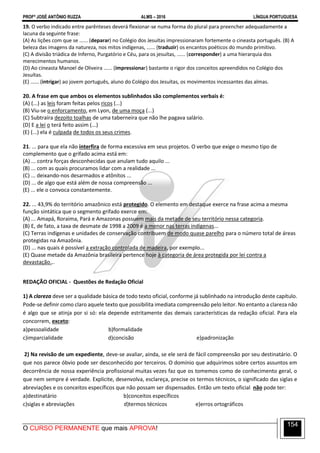 PROFº JOSÉ ANTÔNIO RUZZA ALMS – 2016 LÍNGUA PORTUGUESA
O CURSO PERMANENTE que mais APROVA!
154
19. O verbo indicado entre parênteses deverá flexionar-se numa forma do plural para preencher adequadamente a
lacuna da seguinte frase:
(A) As lições com que se ...... (deparar) no Colégio dos Jesuítas impressionaram fortemente o cineasta português. (B) A
beleza das imagens da natureza, nos mitos indígenas, ...... (traduzir) os encantos poéticos do mundo primitivo.
(C) A divisão triádica de Inferno, Purgatório e Céu, para os jesuítas, ...... (corresponder) a uma hierarquia dos
merecimentos humanos.
(D) Ao cineasta Manoel de Oliveira ...... (impressionar) bastante o rigor dos conceitos apreendidos no Colégio dos
Jesuítas.
(E) ...... (intrigar) ao jovem português, aluno do Colégio dos Jesuítas, os movimentos incessantes das almas.
20. A frase em que ambos os elementos sublinhados são complementos verbais é:
(A) (...) as leis foram feitas pelos ricos (...)
(B) Viu-se o enforcamento, em Lyon, de uma moça (...)
(C) Subtraíra dezoito toalhas de uma taberneira que não lhe pagava salário.
(D) E a lei o terá feito assim (...)
(E) (...) ela é culpada de todos os seus crimes.
21. ... para que ela não interfira de forma excessiva em seus projetos. O verbo que exige o mesmo tipo de
complemento que o grifado acima está em:
(A) ... contra forças desconhecidas que anulam tudo aquilo ...
(B) ... com as quais procuramos lidar com a realidade ...
(C) ... deixando-nos desarmados e atônitos ...
(D) ... de algo que está além de nossa compreensão ...
(E) ... ele o convoca constantemente.
22. ... 43,9% do território amazônico está protegido. O elemento em destaque exerce na frase acima a mesma
função sintática que o segmento grifado exerce em:
(A) ... Amapá, Roraima, Pará e Amazonas possuem mais da metade de seu território nessa categoria.
(B) E, de fato, a taxa de desmate de 1998 a 2009 é a menor nas terras indígenas...
(C) Terras indígenas e unidades de conservação contribuem de modo quase parelho para o número total de áreas
protegidas na Amazônia.
(D) ... nas quais é possível a extração controlada de madeira, por exemplo...
(E) Quase metade da Amazônia brasileira pertence hoje à categoria de área protegida por lei contra a
devastação...
REDAÇÃO OFICIAL - Questões de Redação Oficial
1) A clareza deve ser a qualidade básica de todo texto oficial, conforme já sublinhado na introdução deste capítulo.
Pode-se definir como claro aquele texto que possibilita imediata compreensão pelo leitor. No entanto a clareza não
é algo que se atinja por si só: ela depende estritamente das demais características da redação oficial. Para ela
concorrem, exceto:
a)pessoalidade b)formalidade
c)imparcialidade d)concisão e)padronização
2) Na revisão de um expediente, deve-se avaliar, ainda, se ele será de fácil compreensão por seu destinatário. O
que nos parece óbvio pode ser desconhecido por terceiros. O domínio que adquirimos sobre certos assuntos em
decorrência de nossa experiência profissional muitas vezes faz que os tomemos como de conhecimento geral, o
que nem sempre é verdade. Explicite, desenvolva, esclareça, precise os termos técnicos, o significado das siglas e
abreviações e os conceitos específicos que não possam ser dispensados. Então um texto oficial não pode ter:
a)destinatário b)conceitos específicos
c)siglas e abreviações d)termos técnicos e)erros ortográficos
 