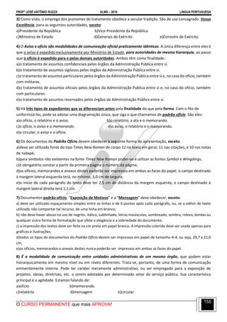 PROFº JOSÉ ANTÔNIO RUZZA ALMS – 2016 LÍNGUA PORTUGUESA
O CURSO PERMANENTE que mais APROVA!
155
3) Como visto, o emprego dos pronomes de tratamento obedece a secular tradição. São de uso consagrado: Vossa
Excelência, para as seguintes autoridades, exceto:
a)Presidente da República b)Vice-Presidente da República
c)Ministros de Estado d)Generais de Exército e)Coronéis de Exército
4) O Aviso e ofício são modalidades de comunicação oficial praticamente idênticas. A única diferença entre eles é
que o aviso é expedido exclusivamente por Ministros de Estado, para autoridades de mesma hierarquia, ao passo
que o ofício é expedido para e pelas demais autoridades. Ambos têm como finalidade:
a)o tratamento de assuntos confidenciais pelos órgãos da Administração Pública entre si.
b)o tratamento de assuntos sigilosos pelos órgãos da Administração Pública entre si.
c)o tratamento de assuntos particulares pelos órgãos da Administração Pública entre si e, no caso do ofício, também
com militares.
d)o tratamento de assuntos oficiais pelos órgãos da Administração Pública entre si e, no caso do ofício, também
com particulares.
e)o tratamento de assuntos reservados pelos órgãos da Administração Pública entre si.
5) Há três tipos de expedientes que se diferenciam antes pela finalidade do que pela forma. Com o fito de
uniformizá-los, pode-se adotar uma diagramação única, que siga o que chamamos de padrão ofício. São eles:
a)o ofício, o relatório e o aviso. b)o relatório, a ata e o memorando.
c)o ofício, o aviso e o memorando. d)o aviso, o relatório e o memorando.
e)a circular, o aviso e o ofício.
6) Os documentos do Padrão Ofício devem obedecer à seguinte forma de apresentação, exceto:
a)deve ser utilizada fonte do tipo Times New Roman de corpo 12 no texto em geral, 11 nas citações, e 10 nas notas
de rodapé;
b)para símbolos não existentes na fonte Times New Roman poder-se-á utilizar as fontes Symbol e Wingdings;
c)é obrigatório constar a partir da primeira página o número da página;
d)os ofícios, memorandos e anexos destes poderão ser impressos em ambas as faces do papel. o campo destinado
à margem lateral esquerda terá, no mínimo, 3,0 cm de largura;
e)o início de cada parágrafo do texto deve ter 2,5 cm de distância da margem esquerda; o campo destinado à
margem lateral direita terá 1,5 cm.
7) Documentos padrão-ofício, “Exposição de Motivos” e a “Mensagem” deve obedecer, exceto:
a) deve ser utilizado espaçamento simples entre as linhas e de 6 pontos após cada parágrafo, ou, se o editor de texto
utilizado não comportar tal recurso, de uma linha em branco;
b) não deve haver abuso no uso de negrito, itálico, sublinhado, letras maiúsculas, sombreado, sombra, relevo, bordas ou
qualquer outra forma de formatação que afete a elegância e a sobriedade do documento;
c) a impressão dos textos deve ser feita na cor preta em papel branco. A impressão colorida deve ser usada apenas para
gráficos e ilustrações;
d)todos os tipos de documentos do Padrão Ofício devem ser impressos em papel de tamanho A-4, ou seja, 29,7 x 21,0
cm;
e)os ofícios, memorandos e anexos destes nunca poderão ser impressos em ambas as faces do papel.
8) É a modalidade de comunicação entre unidades administrativas de um mesmo órgão, que podem estar
hierarquicamente em mesmo nível ou em níveis diferentes. Trata-se, portanto, de uma forma de comunicação
eminentemente interna. Pode ter caráter meramente administrativo, ou ser empregado para a exposição de
projetos, ideias, diretrizes, etc. a serem adotados por determinado setor do serviço público. Sua característica
principal é a agilidade. Estamos falando de:
a)ofício b)memorando
c)relatório d)mensagem e)circular
 