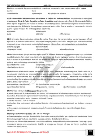 PROFº JOSÉ ANTÔNIO RUZZA ALMS – 2016 LÍNGUA PORTUGUESA
O CURSO PERMANENTE que mais APROVA!
156
9) Muitos modelos de documentos oficiais, de expediente, seguem a forma e a estrutura do ofício, exceto:
a)Aviso b)Ata
c)Memorando d)Mensagem e)Exposição de Motivos
10) É o instrumento de comunicação oficial entre os Chefes dos Poderes Públicos, notadamente as mensagens
enviadas pelo Chefe do Poder Executivo ao Poder Legislativo para informar sobre fato da Administração Pública;
expor o plano de governo por ocasião da abertura de sessão legislativa; submeter ao Congresso Nacional matérias
que dependem de deliberação de suas Casas; apresentar veto; enfim, fazer e agradecer comunicações de tudo
quanto seja de interesse dos poderes públicos e da Nação.
a)Relatório b)Mensagem
c)Ata d)Circular e)Memorando
11) O princípios da comunicações oficiais são muitos. Zelam pela clareza, concisão e uso de linguagem oficial.
Aplicam-se às comunicações oficiais: elas devem sempre permitir uma única interpretação e ser estritamente
impessoais, o que exige o uso de certo nível de linguagem. Não confere a alternativa abaixo nesta ideologia:
a)clichês e jargão b)uniformidade
c)linguagem formal d)imparcialidade e)padrão uniforme
12) As comunicações que partem dos órgãos públicos federais devem ser compreendidas por todo e qualquer
cidadão brasileiro. Para atingir esse objetivo, há que evitar o uso de uma linguagem restrita a determinados grupos.
Não há dúvida de que um texto marcado por expressões coloquiais tem sua compreensão dificultada. Portanto,
pode-se usar em textos de comunicações oficiais:
a)padrão formal e culto b)expressões coloquiais
c)jargões burocráticos d)clichês e chavões e)a língua ágrafa
13) As comunicações oficiais devem ser sempre formais, isto é, obedecem a certas regras de forma: além das já
mencionadas exigências de impessoalidade e uso do padrão culto de linguagem, é imperativo, ainda, certa
formalidade de tratamento. Essa estrutura de tratamento vincula-se, também, à necessária uniformidade das
comunicações. Ora, se a Administração Federal é una, é natural que as comunicações que expede sigam um mesmo
padrão. Então, representam:
a)pessoalidade e parcialidade b)a formalidade e padronização
c)padrão culto e técnico d)língua escrita e técnica e)uniformidade e parcialidade
14) A forma e estrutura da Mensagem não apresenta:
a) a indicação do tipo de expediente e de seu número, horizontalmente, no início da margem esquerda: Mensagem no
b) vocativo, de acordo com o pronome de tratamento e o cargo do destinatário, horizontalmente, no início da margem
esquerda; Excelentíssimo Senhor Presidente do Senado Federal,
c) o texto, iniciando a 2 cm do vocativo;
d) o local e a data, verticalmente a 2 cm do final do texto, e horizontalmente fazendo coincidir seu final com a margem
direita.
e) A mensagem, como os demais atos assinados pelo Presidente da República, deve trazer identificação de seu
signatário.
15)Marque a alternative que seja falsa em sua definição.
a) Fica dispensado o emprego do superlativo ilustríssimo para as autoridades que recebem o tratamento de Vossa
Senhoria e para particulares. É suficiente o uso do pronome de tratamento Senhor.
b) Doutor não é forma de tratamento, e sim título acadêmico. Evite usá-lo indiscriminadamente. Como regra geral,
empregue-o apenas em comunicações dirigidas a pessoas que tenham tal grau por terem concluído curso
universitário de doutorado.
 