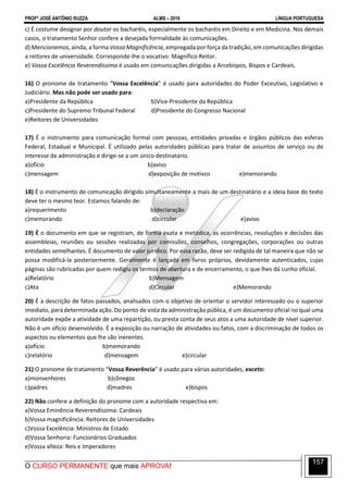 PROFº JOSÉ ANTÔNIO RUZZA ALMS – 2016 LÍNGUA PORTUGUESA
O CURSO PERMANENTE que mais APROVA!
157
c) É costume designar por doutor os bacharéis, especialmente os bacharéis em Direito e em Medicina. Nos demais
casos, o tratamento Senhor confere a desejada formalidade às comunicações.
d) Mencionemos, ainda, a forma Vossa Magnificência, empregada por força da tradição, em comunicações dirigidas
a reitores de universidade. Corresponde-lhe o vocativo: Magnífico Reitor.
e) Vossa Excelência Reverendíssima é usado em comunicações dirigidas a Arcebispos, Bispos e Cardeais.
16) O pronome de tratamento “Vossa Excelência” é usado para autoridades do Poder Exceutivo, Legislativo e
Judiciário. Mas não pode ser usado para:
a)Presidente da República b)Vice-Presidente da República
c)Presidente do Supremo Tribunal Federal d)Presidente do Congresso Nacional
e)Reitores de Universidades
17) É o instrumento para comunicação formal com pessoas, entidades privadas e órgãos públicos das esferas
Federal, Estadual e Municipal. É utilizado pelas autoridades públicas para tratar de assuntos de serviço ou de
interesse da administração e dirige-se a um único destinatário.
a)ofício b)aviso
c)mensagem d)exposição de motivos e)memorando
18) É o instrumento de comunicação dirigido simultaneamente a mais de um destinatário e a ideia base do texto
deve ter o mesmo teor. Estamos falando de:
a)requerimento b)declaração
c)memorando d)circular e)aviso
19) É o documento em que se registram, de forma exata e metódica, as ocorrências, resoluções e decisões das
assembleias, reuniões ou sessões realizadas por comissões, conselhos, congregações, corporações ou outras
entidades semelhantes. É documento de valor jurídico. Por essa razão, deve ser redigida de tal maneira que não se
possa modificá-la posteriormente. Geralmente é lançada em livros próprios, devidamente autenticados, cujas
páginas são rubricadas por quem redigiu os termos de abertura e de encerramento, o que lhes dá cunho oficial.
a)Relatório b)Mensagem
c)Ata d)Circular e)Memorando
20) É a descrição de fatos passados, analisados com o objetivo de orientar o servidor interessado ou o superior
imediato, para determinada ação. Do ponto de vista da administração pública, é um documento oficial no qual uma
autoridade expõe a atividade de uma repartição, ou presta conta de seus atos a uma autoridade de nível superior.
Não é um ofício desenvolvido. É a exposição ou narração de atividades ou fatos, com a discriminação de todos os
aspectos ou elementos que lhe são inerentes.
a)ofício b)memorando
c)relatório d)mensagem e)circular
21) O pronome de tratamento “Vossa Reverência” é usado para várias autoridades, exceto:
a)monsenhores b)cônegos
c)padres d)madres e)bispos
22) Não confere a definição do pronome com a autoridade respectiva em:
a)Vossa Eminência Reverendíssima: Cardeais
b)Vossa magnificência: Reitores de Universidades
c)Vossa Excelência: Ministros de Estado
d)Vossa Senhoria: Funcionários Graduados
e)Vossa alteza: Reis e Imperadores
 