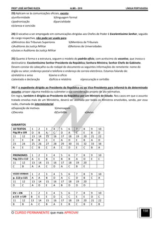 PROFº JOSÉ ANTÔNIO RUZZA ALMS – 2016 LÍNGUA PORTUGUESA
O CURSO PERMANENTE que mais APROVA!
158
23) Aplicam-se às comunicações oficiais, exceto:
a)uniformidade b)linguagem formal
c)padronização d)parcialidade
e)clareza e concisão
24) O vocativo a ser empregado em comunicações dirigidas aos Chefes de Poder é Excelentíssimo Senhor, seguido
do cargo respectivo, não pode ser usado para:
a)Ministros dos Tribunais Superiores b)Membros de Tribunais
c)Auditores da Justiça Militar d)Reitores de Universidades
e)Juízes e Auditores da Justiça Militar
25) Quanto à forma e a estrutura, seguem o modelo do padrão ofício, com acréscimo do vocativo, que invoca o
destinatário: Excelentíssimo Senhor Presidente da República; Senhora Ministra; Senhor Chefe de Gabinete.
Devem constar do cabeçalho ou do rodapé do documento as seguintes informações do remetente: nome do
órgão ou setor; endereço postal e telefone e endereço de correio eletrônico. Estamos falando de:
a)relatório e aviso b)aviso e ofício
c)atestado e declaração d)ofício e relatório e)procuração e certidão
26) É o expediente dirigido ao Presidente da República ou ao Vice-Presidente para informá-lo de determinado
assunto; propor alguma medida ou submeter a sua consideração projeto de ato normativo.
Em regra, também é dirigida ao Presidente da República por um Ministro de Estado. Nos casos em que o assunto
tratado envolva mais de um Ministério, deverá ser assinada por todos os Ministros envolvidos, sendo, por essa
razão, chamada de interministerial.
a)Exposição de motivos b)mensagem
c)Decreto d)Certidão e)Aviso
GABARITOS
10 TEXTOS 1 2 3 4 5 6 7 8 9 10
Pág.99 a 109 D B A C D A C E B D
11 12 13 14 15 16 17 18 19 20 21 22
C E B B C E A D E B A D
23 24 25 26 27 28 29 30 31 32 33 34
A E C B C A C D E C B A
PRONOMES 1 2 3 4 5 6 7 8 9 10
Pág.110 a 112 A E B E B B A D E C
11 12 13 14 15 16 17 18 19 20
C B A A C D A C B E
VOZES VERBAIS 1 2 3 4 5 6 7 8 9 10
p. 113 a 115 A A B D A C D B C A
11 12 13 14 15 16 17 18 19 20
D C A D E A B D D D
CV – CN 1 2 3 4 5 6 7 8 9 10
p.115 a 120 B E E D C C E E D C
11 12 13 14 15 16 17 18 19 20 21 22
B B A C B A E B C B E B
 