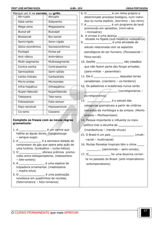 PROFº JOSÉ ANTÔNIO RUZZA ALMS – 2016 LÍNGUA PORTUGUESA
O CURSO PERMANENTE que mais APROVA!
17
Marque um X na correta, ou grife:
Ab-rupto Abrupto
Sota-vento Sotavento
Mega-sena Megasssena
Busca-pé Buscapé
Biossocial Bio-social
Semirrígido Semi-rígido
Sócio-econômico Socioeconômico
Pontapé Ponta-pé
Anti-rábico Antirrábico
Multi-segmento Multissegmento
Contra-senha Contrassenha
Semissólido Semi-sólido
Carbo-hidrato Carboidrato
Micro-ondas Microondas
Infra-hepático Infraepático
Nuper-falecido Nuperfalecido
Telessena Tele-sena
Fotossensor Foto-sensor
Hipo-sensível Hipossensível
Co-seno Cosseno
Complete as frases com as novas regras
gramaticais:
1. A ________________ é um verme que
habita as águas doces. (sanguessuga
– sangue-suga)
2. A _____________ é a aeronave dotada de
compressor de gás que opera pela ação de
uma turbina. (turboélice – turbo-hélice)
3. O _____________ oferece prêmios promo-
vidos entre telespectadores. (telessorteio
– tele-sorteio)
4. A _______________ é uma espécie de
trepadeira ornamental. (madressilva
– madre-silva)
5. O _______________ é uma publicação
novelesca em quadrinhos de revistas.
(fotorromance – foto-romance)
6. O ______________ é um ritmo próprio a
determinado processo biológico, num indiví-
duo ou numa espécie. (biorritmo – bio-ritmo)
7. A ______________ é um programa de tevê
promovido em episódios. (mini-série
– minissérie)
8. A cirrose é uma doença _______________
situada no fígado.(sub-hepática–subepática)
9. ________________ é uma atividade de
estudo relacionada com os aspectos
psicológicos do ser humano. (Psicossocial –
Psico-social)
10. Desfile ________________ são cidadãos
que não fazem parte das forças armadas.
(para-militar – paramilitar)
11. Ele é _______________ daquelas terras
canadenses. (coerdeiro – co-herdeiro)
12. Os palestinos e israelenses nunca serão
___________________. (correligionários –
co-religionários)
13. ______________ é o estudo das
categorias gramaticais a partir de critérios
extraídos da morfologia e da sintaxe. (Morfo-
sintaxe – Morfossintaxe)
14. Pessoa importante e influente no meio
político traz a alcunha de ______________.
(mandachuva – manda-chuva)
15. O Brasil é um país _____________. (multi-
-racial – multirracial)
16. Muitas florestas tropicais têm o clima ____
________. (semiúmido – semi-úmido).
17. O_____________ foi uma doutrica corren-
te no passado do Brasil. (anti-imperialismo-
-antiimperialismo)
 