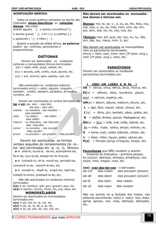 PROFº JOSÉ ANTÔNIO RUZZA ALMS – 2016 LÍNGUA PORTUGUESA
O CURSO PERMANENTE que mais APROVA!
18
ACENTUAÇÃO GRÁFICA
Todos os sinais gráficos utilizados na escrita são
chamados sinais diacríticos ou notações
léxicas. São estes:
acento agudo( ´ ); o acento circunflexo(^);
o acento grave( ` ); o til (~); a cedilha( ç )
o apóstrofo ( ‘ ); o hífen ( - )
Quanto a posição da sílaba tônica, as palavras
podem ser: oxítonas, paroxítonas e
proparoxítonas.
OXÍTONAS
Devem ser acentuados os vocábulos
oxítonos e monossílabos tônicos terminados:
a(s) = cajás, aliás, quiçá, vatapá, etc.
e(s) = através, café, cortês, você, jacarés, etc.
o(s) = avó, dominó, após, paletós, cipó, etc.
São acentuados os vocábulos oxítonos
terminados em(s) = além, alguém, ninguém,
também, vintém, desdém, parabéns, armazéns,
convéns, etc.
Devem ser acentuados os verbos derivados de
ter e vir: ele tem - eles têm
ele vem - eles vêm
manter - tu manténs - ele mantém -
eles mantêm
reter - tu reténs - ele retém -
eles retêm
intervir - tu intervéns - ele intervém –
eles intervêm
convir - tu convéns - ele convém -
eles convêm
provir - tu provéns – ele provém – eles provêm
Devem ser acentuadas as formas
verbais seguidas de complementos (lo -la -
los -las) terminadas em -a, -e, -o, tônicos:
a = amá-lo, louvá-la, dá-los, acompanhá-las,
fá-lo-ás, ouvi-la-ás, desejá-los-ía-mos,etc.
e = conhecê-lo, vê-la, movê-los, percebê-las,
convencê-lo-ás, resolvê-la-íeis, etc.
o = compô-lo, dispô-la, propô-los, repô-las,
indispô-lo-emos, predispô-la-ão, etc.
Não são acentuados os vocábulos oxítonos
terminados:
i(s) = ali, Cambuci, gibi, guri, guarani, aqui, etc.
u(s) = bambu, chuchu, hindu, Itu, pus, obus, etc.
MONOSSÍLABOS
Devem ser acentuados os monossílabos
terminados em:
a(s) = pá, chá, lá, cá, má. etc.
e(s) = pé, vê, ré, dê, é, és, etc.
o(s) = só, pó, pôs, dó, nós, vós, etc.
Não devem ser acentuados os monossíla-
bos átonos e tônicos em:
Átonos: me, te, se, o , a, os, as, lhe, lhes, nos,
vos, que, e, ou, se, mas, nem, com, de, em,
por, sem, sob, na, no, nas, nos, etc.
Tônicos: mar, sol, quis, ser, vou, eu, tu, não,
sim, tão, teu, meus, mim, ti, etc.
Não devem ser acentuados os monossílabos
nem os paroxítonos terminados:
em(s) = bem, cem, trem, tem (3ª pess. sing.),
vem (3ª pess. sing.), vens, etc.
PAROXÍTONOS
Devem ser acentuados os vocábulos
paroxítonos terminados em:
( USEI UM LIRÃO X N Ps )
US = bônus, vírus, Vênus, ônus, múnus, etc.
EI(s) = afáveis, úteis, louváveis, jóquei,
ie(s) = calvície, espécie, etc.
UM(s) = álbum, álbuns, médium, fóruns, etc.
L = ágil, fácil, níquel, viável, cônsul, etc.
I (s) = tênis, júri, beribéri, oásis, grátis, etc.
R = aljôfar, âmbar, açúcar, Madagáscar, etc.
ÃO(s) = ã(s) = órfã, ímã, órfãs, dólmã, etc.
ão = órfão, órgão, sótãos, bênção, Estêvão, etc.
X = bórax (sal), códex (tábula), córtex, etc.
N = Éden, hífen, líquen, pólen, sêmen,etc.
P(s) = fórceps (pinça cirúrgica), bíceps, etc.
Paroxítonas que NÃO recebem o acento:
Presente do Indicativo - primeira pessoa:
Eu (oo)(s): abençoo, atraiçoo, amaldiçoo, coo,
enjoo, moo, magoo, voos, etc.
(ee): crer-dar-ler-ver - e derivados
ele crê eles creem eles preveem (prever)
ele dê eles deem eles proveem (prover)
ele lê eles leem eles releem
ele vê eles veem eles reveem
Não vai acento no o fechado dos hiatos, nas
palavras paroxítonas -oa(s) e -oe(s): boa, boas,
garoa, garoas, voe, voes, abençoe, abençoes,
etc.
 