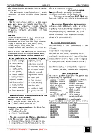 PROFº JOSÉ ANTÔNIO RUZZA ALMS – 2016 LÍNGUA PORTUGUESA
O CURSO PERMANENTE que mais APROVA!
19
Não vai acento após nh: tainha, bainha, rainha,
sainha, etc.
Não vai acento -i,-u tônicos(-iu-ui): atraiu,
contribuiu, retribuiu, atribuiu, pauis (pa-uis),
etc.
TREMA
Não deve ser colocado sobre o u dos grupos
gue, -gui, -que, -qui nasais: aguentar, delin-
quir, lingueta, unguento, linguiça, arguição
(indagação), linguística, frequente, eloquente,
cin-quenta, tranquilo, ubiquidade (em toda
parte), etc.
HIATOS
Devem ser acentuados o -u,-i tônicos que
formam sílaba sozinhos ou com s e se
apresentam em hiato com uma vogal anterior:
-is(s) = ateísmo, baía, Avaí, caída, faísca,
Jacareí, Pirajuí, juízo, juízes, etc.
-us(s) = ataúde, baú, balaústre, Jaú, viúvo, etc.
Não se acentua o -i, -u tônicos em paroxítonas
quando precedidas de ditongos: baiuca, feiura,
feiume, bocaiuva, Sauipe, taoismo, maoismo, etc.
Principais hiatos de nossa língua:
aa (Saara, caatinga)
ae (aérea, Muriaé)
ai (país, faísca)
ao (caolho, aorta,
au (baú, graúdo)
ea (teatro, meados)
ii (vadiice, friíssimo)
io (miolo, violeta)
iu (ciúme, miudeza)
oa (boato, toalha)
oe (coelho, moeda)
ee (leem, apreender)
oi (moído, doído)
ei (veículo, cafeína)
eo (leopardo, teologia)
eu (conteúdo, reúne)
ia (bacia, padaria)
ie (seriema, ciência)
oo (moo, voo)
ua (tua, rua, sua)
ue (ruela, arruela)
ui (ruído, ruína)
uo (duodeno, atuo)
uu (juuna, sucuuba)
Acentuam-se os ditongos abertos em fins
de palavras – (oxítonas):
-éu (s): chapéu, pitéu, troféu, etc.
-éi (s): pastéis, papéis, fiéis, anéis, etc.
-ói (s): herói, corrói, constrói, etc.
Acentuam-se os monossílabos -éi; -ói; éu (s):
-éu (s): céus, véu, etc.
-éi (s): réis, méis, etc.
-ói (s): dói, rói, móis, etc.
Não se acentuam os ditongos abertos em
meio de palavras – (paroxítonas):
-ei (s): assembleia, plateia, ideia, geleia, etc.
-oi (s): paranoia, jiboia, heroico, ovoide, etc.
Não se acentuam os prefixos:
SEMI, HEMI, MINI.
Exs: semiângulo, semiárido, hemifacial,
hemiélitro, minissaia, minifundiário, etc.
Acentuam-se os prefixos: PRÉ, PRÓ, etc.
Exs.: pré-história, pró-reitoria, pró-análise, etc.
Os acentos diferenciais permanecem:
pode(presente) # pôde (verbo poder - pretérito)
as (artigo) # ás (substantivo) # as (preposição)
temvem (3ª p.singular) # têmvêm (3ª p. plural)
porquê (substantivo: causa) # porque (conjunção)
pôr(verbo)# por(preposição).
Os acentos diferenciais caem:
pelo(substantivo) # pelo (prep./artigo) # pelo
(é)(verbo)
para(verbo) # para(preposição)
polo(subst.) # polo(gavião) # polo(prep. arcaica)
pera(fruta) # pera(prep. arcaica) # pera (é)(pedra)
pela (substantivo e verbo) # pela (prep. + artigo a)
coa, coas (verbo coar) # coa (contração: com + a)
Obs.: fôrma(vasilha) # forma(estado) = opcional
Demos (Pret.Perf.) # dêmos (Pres. Subjuntivo)
DUPLA PROSÓDIA
Há palavras que têm dupla prosódia, porém dê a
preferência para a primeira:
acrobata ou acróbata
amnésia ou amnesia
autópsia ou autopsia
bálcãs ou balcãs
biopsia ou biópsia
crisântemo ou
crisântemo (flor)
hieróglifo ou
hieroglifo(letra glífica)
homilia ou homília
nefelibata ou nefelíbata
oceânia ou oceania
ortoépia ou ortoepia
projétil ou projetil
psique – psiquê(alma)
réptil ou reptil
safári ou safari
sóror ou soror
xérox ou xerox
zangão ou zângão
AMBIGUIDADE ou Anfibologia
As palavras abaixo se grafam sem trema, porém a
pronúncia pode ser nasal ou não. Veja:
equídeo
equidistante
equilátero
equípede
equitativo
equivalente
líquido
questão
quérulo
sanguinário
sanguíneo
sanguinoso
séquito
antiguidade
 