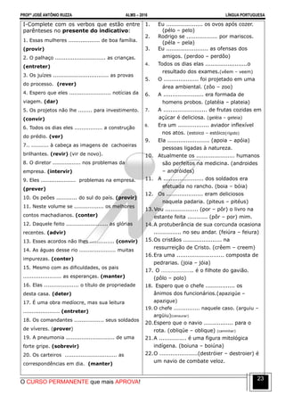 PROFº JOSÉ ANTÔNIO RUZZA ALMS – 2016 LÍNGUA PORTUGUESA
O CURSO PERMANENTE que mais APROVA!
23
I-Complete com os verbos que estão entre
parênteses no presente do indicativo:
1. Essas mulheres .................. de boa família.
(provir)
2. O palhaço ............................. as crianças.
(entreter)
3. Os juízes ................................ as provas
do processo. (rever)
4. Espero que eles ........................ notícias da
viagem. (dar)
5. Os projetos não lhe ........ para investimento.
(convir)
6. Todos os dias eles ................ a construção
do prédio. (ver)
7.. .......... à cabeça as imagens de cachoeiras
brilhantes. (revir) (vir de novo).
8. O diretor ................ nos problemas da
empresa. (intervir)
9. Eles .................... problemas na empresa.
(prever)
10. Os peões ............ do sul do país. (provir)
11. Neste volume se ................. os melhores
contos machadianos. (conter)
12. Daquele feito ........................ as glórias
recentes. (advir)
13. Esses acordos não lhes .............. (convir)
14. As águas desse rio ..................... muitas
impurezas. (conter)
15. Mesmo com as dificuldades, os pais
...................... as esperanças. (manter)
16. Elas .................... o título de propriedade
desta casa. (deter)
17. É uma obra medíocre, mas sua leitura
..................... (entreter)
18. Os comandantes ................. seus soldados
de víveres. (prover)
19. A pneumonia ............................ de uma
forte gripe. (sobrevir)
20. Os carteiros .............................. as
correspondências em dia. (manter)
1. Eu .................... os ovos após cozer.
(pélo – pelo)
2. Rodrigo se ................. por mariscos.
(péla – pela)
3. Eu ....................... as ofensas dos
amigos. (perdoo – perdôo)
4. Todos os dias elas .......................o
resultado dos exames.(vêem – veem)
5. O ................... foi projetado em uma
área ambiental. (zôo – zoo)
6. A ...................... era formada de
homens probos. (platéia – plateia)
7. A ........................ de frutas cozidas em
açúcar é deliciosa. (geléia – geleia)
8. Era um ................. aviador inflexível
nos atos. (estoico – estóico(rígido)
9. Ela ....................... (apoia – apóia)
pessoas ligadas à natureza.
10. Atualmente os ..................... humanos
são perfeitos na medicina. (androides
– andróides)
11. A ...................... dos soldados era
efetuada no rancho. (boia – bóia)
12. Os .................... eram deliciosos
naquela padaria. (piteus – pitéus)
13.Vou .................. (por – pôr) o livro na
estante feita ........... (pôr – por) mim.
14.A protuberância de sua corcunda ocasiona
............... no seu andar. (feiúra – feiura)
15.Os cristãos ..................... na
ressurreição de Cristo. (crêem – creem)
16.Era uma .......................... composta de
pedrarias. (joia – jóia)
17. O ………………….. é o filhote do gavião.
(pôlo – polo)
18. Espero que o chefe ................ os
ânimos dos funcionários.(apazigúe –
apazigue)
19. O chefe ............... naquele caso. (arguiu –
argüiu)(censurar)
20.Espero que o navio ................ para o
rota. (obliqúe – oblique) (caminhar)
21.A ............... é uma figura mitológica
indígena. (boiuna – boiúna)
22.O .....................(destróier – destroier) é
um navio de combate veloz.
 