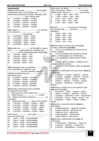 PROFº JOSÉ ANTÔNIO RUZZA ALMS – 2016 LÍNGUA PORTUGUESA
O CURSO PERMANENTE que mais APROVA!
24
Acentuação
1)Esse manual não .................. informações
importantes sobre os produtos que ...............
elementos prejudiciais à saúde. Portanto, não
........................... com a ajuda dele.
a( ) contém – contêm – contem
b( ) contêm – contêm – contem
c( ) contém – contem – contem
d( ) contem – contem – contêm
e( ) contém – contêm – contêm
2)As pajens ............................... as crianças
com penas de .......................... que
........................ das gaiolas.
a( ) entretém – pólos – caiam
b( ) entretêm – polos – caíam
c( ) entretêm – pólos – caíam
d( ) entretém – polos – caíam
e( ) entretêm – pólos – caiam
3)Quando vós ............... do Ministério, espero
que............. continuidade ao trabalho que......
................ sendo organizado pelos deputados.
a( ) saírdes – dêem – vem
b( ) sairdes – dêem – vêm
c( ) sairdes – deem – vem
d( ) sairdes – deêm – vem
e( ) saírdes – deem – vêm
4)É necessário que os cientistas .....................
como resultado o meteorito, que
..................... de outro planeta, pois há
objetos semelhantes que ...............................
da própria terra.
a( ) contém – advém – provém
b( ) contém – advêm – provêm
c( ) contêm – advêm – provem
d( ) contem – advém – provém
e( ) contem – advém – provêm
5)Assinale a alternativa que completa
corretamente as frases:
I - Cada qual faz como melhor lhe ...............
II - Esses frascos ........................ o quê?
III - Neste momento os teóricos ............... os
conceitos.
IV - Espero que eles ........ logo o seu parecer.
a( ) convém – contêm – reveem – deem
b( ) convém – contém – reveem – deem
c( ) convêm – contém – revêem – deêm
d( ) convém – contêm – revêm – dêem
e( ) convém – contêem – revêm – dêem
6)Por favor, ............... com esse..................,
pois precisamos de .............................. .
a( ) para – ruído – tranquilidade
b( ) para – ruido – tranquilidade
c( ) pára – ruído – tranquilidade
d( ) pára – ruído – tranqüilidade
e( ) para – ruido – tranqüilidade
7)Às vezes, as ideias .............., ou ..............
muito numerosas. Todos .............. as neces-
sidades locais. Poucos ................ nos auxiliar.
a( ) vêem – vêm – vêm – vêm
b( ) vêm – vêem – vêm – vêm
c( ) vem – vem – veem – vêm
d( ) vem – vem – vêm – vêm
e( ) vêm – vêm – veem – vêm
8)Todos .............. os livros que compram,
mas quando não .........dinheiro, .......... à
biblioteca.
a( ) leem – tem – vem
b( ) lêem – têm – vem
c( ) lêem – tem – vêm
d( ) leem – têm – vêm
e( ) leêm – tem – vem
9)Observando as regras de acentuação,
assinale a alternativa errada.
a( ) Eis aí um protótipo de rubrica de um
homem vaidoso.
b( ) A humanidade está dividida em duas
partes: os filantropos e os misantropos.
c( ) Os arquétipos e ibéros eram muitos
pudicos.
d( ) Nesse ínterim chegou o médico com a
contagem dos leucócitos.
e( ) Avaro de informações, segui as pegadas
do efebo.
10)Marque a alternativa em que houve erro de
acentuação.
a( ) estigma – enigma – bigorna – rubrica
b( ) ciclope – exegese – recorde – azimute
c( ) estalido – avaro – decano – erudito
d( ) fêmur – cadáver – revólver – açúcar
e( ) biotipo – meteorito – necropsia –
estêncil
11)Marque a opção em que há palavra com
erro de acentuação.
a( ) transistor – safári – hangar – suéter
b( ) álacre – prólogo – íngreme – ínterim
c( ) miosótis – vêemente – sutil – maquinaria
d( ) ímprobo – canoa – lagoa – garoa – voa
e( ) masseter – ureter – mister – clister –
cateter
12)Aponte o conjunto onde há erro de
acentuação.
a( ) paraquedismos – águas-de-colônia
b( ) peras maduras – pores do sol
c( ) pêlos de urso – pães de ló
d( ) pólo aquático – cavalo baio
e( ) pêra madura – pára-raios
13)Assinale a alternativa com erro de
acentuação.
a( ) misantropo – filantropo – reduzi-lo
b( ) juniores – seniores – construí-lo
c( ) colmeia – Madagáscar – protótipo
 
