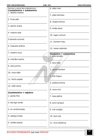 PROFº JOSÉ ANTÔNIO RUZZA ALMS – 2016 LÍNGUA PORTUGUESA
O CURSO PERMANENTE que mais APROVA!
27
Escreva o plural dos substantivos:
1)substantivo + substantivo
1. abelha-mestra
__________________________________
2. fruta-pão
__________________________________
3. banho-maria
__________________________________
4. mestre-sala
__________________________________
5.tenente-coronel
__________________________________
6. traqueia-artéria
__________________________________
7. mestre-cuca
__________________________________
8. mamão-macho
__________________________________
9. obra-prima
__________________________________
10. mico-leão
__________________________________
11. bicho-papão
__________________________________
12. sofá-cama
__________________________________
2)substantivo + adjetivo
1. pente-fino
__________________________________
2. barriga-verde
__________________________________
3. ar-condicionado
__________________________________
4. cabeça-chata
__________________________________
5. cartão-postal
__________________________________
6. altar-mor
__________________________________
7. joão-teimoso
__________________________________
8. chapa-branca
__________________________________
9. limão-doce
__________________________________
10. lugar-comum
__________________________________
11. homem-mau
__________________________________
12. mesa-redonda
3)adjetivo + substantivo
1. alta-tensão
__________________________________
2. boa-vida
__________________________________
3. gentil-homem
__________________________________
4. má-língua
__________________________________
5. pública-forma
__________________________________
6. novo-rico
__________________________________
7. lesa-pátria
__________________________________
8. puro-sangue
__________________________________
9. má-criação
__________________________________
10. bom-dia
_________________________________
11. livre-docência
__________________________________
 