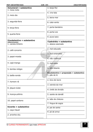 PROFº JOSÉ ANTÔNIO RUZZA ALMS – 2016 LÍNGUA PORTUGUESA
O CURSO PERMANENTE que mais APROVA!
28
4)numeral + substantivo
1. meia-noite
__________________________________
2. meio-dia
__________________________________
3. segunda-feira
__________________________________
4. terça-feira
__________________________________
5. quarta-feira
__________________________________
5)substantivo + substantivo
(determinante)
1. caneta-tinteiro
__________________________________
2. café-concerto
__________________________________
3. papel-moeda
__________________________________
4. cajá-manga
__________________________________
5. bomba-relógio
__________________________________
6. balão-sonda
__________________________________
7. homem-rã
__________________________________
8. jóquei-clube
__________________________________
9. licença-prêmio
__________________________________
10. papel-carbono
__________________________________
6)verbo + substantivo
1. caça-níquel
__________________________________
2. arranha-céu
_________________________________
3. beija-flor
_________________________________
4. vira-lata
__________________________________
5. beira-mar
__________________________________
6. cata-vento
__________________________________
7. porta-bandeira
__________________________________
8. porta-voz
__________________________________
9. puxa-saco
__________________________________
7)advérbio + substantivo
1. abaixo-assinado
__________________________________
2. mal-educado
__________________________________
3. mal-entendido
__________________________________
4. não violência
__________________________________
5. mal-estar
__________________________________
6. alto-falante
__________________________________
8)substantivo + preposição + substantivo
1. pão de ló
__________________________________
2. bico-de-lacre
__________________________________
3. estrela-do-mar
__________________________________
4. chefe de divisão
__________________________________
5. azeite de dendê
__________________________________
6. leão de chácara
__________________________________
7. língua de sogra
__________________________________
8. pai de santo
__________________________________
9. pó de arroz
__________________________________
 
