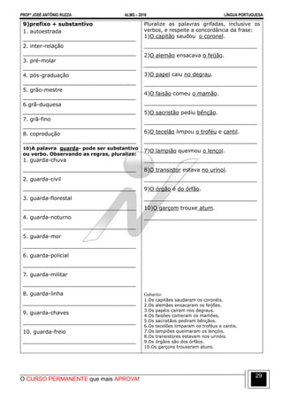 PROFº JOSÉ ANTÔNIO RUZZA ALMS – 2016 LÍNGUA PORTUGUESA
O CURSO PERMANENTE que mais APROVA!
29
9)prefixo + substantivo
1. autoestrada
__________________________________
2. inter-relação
__________________________________
3. pré-molar
__________________________________
4. pós-graduação
__________________________________
5. grão-mestre
__________________________________
6.grã-duquesa
__________________________________
7. grã-fino
__________________________________
8. coprodução
__________________________________
10)A palavra guarda- pode ser substantivo
ou verbo. Observando as regras, pluralize:
1. guarda-chuva
__________________________________
2. guarda-civil
__________________________________
3. guarda-florestal
__________________________________
4. guarda-noturno
__________________________________
5. guarda-mor
__________________________________
6. guarda-policial
__________________________________
7. guarda-militar
__________________________________
8. guarda-linha
__________________________________
9. guarda-chaves
__________________________________
10. guarda-freio
__________________________________
Pluralize as palavras grifadas, inclusive os
verbos, e respeite a concordância da frase:
1)O capitão saudou o coronel.
__________________________________
2)O alemão ensacava o feijão.
__________________________________
3)O papel caiu no degrau.
__________________________________
4)O faisão comeu o mamão.
__________________________________
5)O sacristão pediu bênção.
__________________________________
6)O tecelão limpou o troféu e cantil.
__________________________________
7)O lampião queimou o lençol.
__________________________________
8)O transistor estava no urinol.
__________________________________
9)O órgão é do órfão.
__________________________________
10)O garçom trouxe atum.
__________________________________
Gabarito:
1.Os capitães saudaram os coronéis.
2.Os alemães ensacaram os feijões.
3.Os papéis caíram nos degraus.
4.Os faisões comeram os mamões.
5.Os sacristãos pediram bênçãos.
6.Os tecelões limparam os troféus e cantis.
7.Os lampiões queimaram os lençóis.
8.Os transistores estavam nos urinóis.
9.Os órgãos são dos órfãos.
10.Os garçons trouxeram atuns.
 