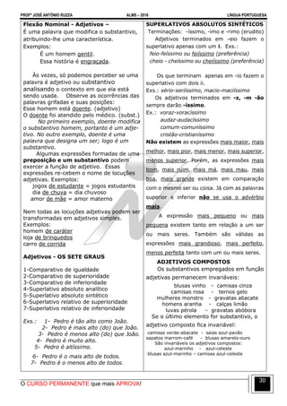 PROFº JOSÉ ANTÔNIO RUZZA ALMS – 2016 LÍNGUA PORTUGUESA
O CURSO PERMANENTE que mais APROVA!
30
Flexão Nominal - Adjetivos –
É uma palavra que modifica o substantivo,
atribuindo-lhe uma característica.
Exemplos:
É um homem gentil.
Essa história é engraçada.
Às vezes, só podemos perceber se uma
palavra é adjetivo ou substantivo
analisando o contexto em que ela está
sendo usada. Observe as ocorrências das
palavras grifadas e suas posições:
Esse homem está doente. (adjetivo)
O doente foi atendido pelo médico. (subst.)
No primeiro exemplo, doente modifica
o substantivo homem, portanto é um adje-
tivo. No outro exemplo, doente é uma
palavra que designa um ser; logo é um
substantivo.
Algumas expressões formadas de uma
preposição e um substantivo podem
exercer a função de adjetivo. Essas
expressões re-cebem o nome de locuções
adjetivas. Exemplos:
jogos de estudante = jogos estudantis
dia de chuva = dia chuvoso
amor de mãe = amor materno
Nem todas as locuções adjetivas podem ser
transformadas em adjetivos simples.
Exemplos:
homem de caráter
loja de brinquedos
carro de corrida
Adjetivos - OS SETE GRAUS
1-Comparativo de igualdade
2-Comparativo de superioridade
3-Comparativo de inferioridade
4-Superlativo absoluto analítico
5-Superlativo absoluto sintético
6-Superlativo relativo de superioridade
7-Superlativo relativo de inferioridade
Exs.: 1- Pedro é tão alto como João.
2- Pedro é mais alto (do) que João.
3- Pedro é menos alto (do) que João.
4- Pedro é muito alto.
5- Pedro é altíssimo.
6- Pedro é o mais alto de todos.
7- Pedro é o menos alto de todos.
SUPERLATIVOS ABSOLUTOS SINTÉTICOS
Terminações: -íssimo, -imo e -rimo (erudito)
Adjetivos terminados em -eio fazem o
superlativo apenas com um i. Exs.:
feio-feíssimo ou feiíssimo (preferência)
cheio - cheíssimo ou cheiíssimo (preferência)
Os que terminam apenas em -io fazem o
superlativo com dois ii.
Exs.: sério-seriíssimo, macio-maciíssimo
Os adjetivos terminados em -z, -m -ão
sempre darão -íssimo.
Ex.: voraz-voracíssimo
audaz-audacíssimo
comum-comuníssimo
cristão-cristianíssimo
Não existem as expressões mais maior, mais
melhor, mais pior, mais menor, mais superior,
menos superior. Porém, as expressões mais
bom, mais ruim, mais má, mais mau, mais
boa, mais grande existem em comparação
com o mesmo ser ou coisa. Já com as palavras
superior e inferior não se usa o advérbio
mais.
A expressão mais pequeno ou mais
pequena existem tanto em relação a um ser
ou mais seres. Também são válidas as
expressões mais grandioso, mais perfeito,
menos perfeita tanto com um ou mais seres.
ADJETIVOS COMPOSTOS
Os substantivos empregados em função
adjetivas permanecem invariáveis:
blusas vinho - camisas cinza
camisas rosa - ternos gelo
mulheres monstro - gravatas abacate
homens aranha - calças limão
luvas pérola - gravatas abóbora
Se o último elemento for substantivo, o
adjetivo composto fica invariável:
camisas verde-abacate - saias azul-pavão
sapatos marrom-café - blusas amarelo-ouro
São invariáveis os adjetivos compostos:
azul-marinho - azul-celeste
blusas azul-marinho – camisas azul-celeste
 