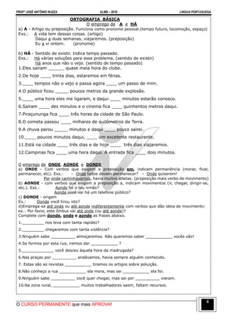 PROFº JOSÉ ANTÔNIO RUZZA ALMS – 2016 LÍNGUA PORTUGUESA
O CURSO PERMANENTE que mais APROVA!
4
ORTOGRAFIA BÁSICA
O emprego de A e HÁ
a) A - Artigo ou preposição. Funciona como pronome pessoal.(tempo futuro, locomoção, espaço)
Exs.: A vida tem dessas coisas. (artigo)
Daqui a duas semanas, viajaremos. (preposição)
Eu a vi ontem. (pronome)
b) HÁ - Sentido de existir. Indica tempo passado.
Exs.: Há várias soluções para esse problema. (sentido de existir)
Há anos que não o vejo. (sentido de tempo passado)
1.Eles saíram ______ quase meia hora do clube.
2.De hoje ____ trinta dias, estaremos em férias.
3.____ tempos não o vejo e passa agora ____ um passo de mim.
4.O público ficou _____ poucos metros da grande explosão.
5.____ uma hora eles me ligaram, e daqui ____ minutos estarão conosco.
6.Saíram ____ dez minutos e o cinema fica ____ quinhentos metros daqui.
7.Piraçununga fica ____ três horas da cidade de São Paulo.
8.O cometa passou ____ milhares de quilômetros da Terra.
9.A chuva parou _____ minutos e daqui ____ pouco sairei.
10.____ poucos minutos daqui, ____ um excelente restaurante.
11.Está na cidade ____ três dias e de hoje ____ três dias viajaremos.
12.Campinas fica ____ uma hora daqui. A entrada fica ____ dois minutos.
O emprego de ONDE, AONDE e DONDE
a) ONDE - Com verbos que exigem a preposição em, indicam permanência (morar, ficar,
permanecer, etc). Exs.: - Onde todos devem permanecer? - Onde quiserem!
Por onde caminhávamos, havia muitos atletas. (preposição mais verbo de movimento)
b) AONDE - com verbos que exigem a preposição a, indicam movimentos (ir, chegar, dirigir-se,
etc.). Exs.: Aonde foi o teu irmão?
Aonde você vai há um telefone público?
c) DONDE - origem
Ex.: Donde você tirou isto?
d)Emprega-se até onde ou até aonde indiferentemente com verbos que dão ideia de movimento:
ex.: Por favor, este ônibus vai até onde (ou até aonde)?
Complete com donde, onde e aonde as frases abaixo.
1._________ nos leva com tanta rapidez?
2._________ chegaremos com tanta violência?
3.Ninguém sabe __________ almoçaremos. Não queremos saber ___________ vocês vão!
4.Se formos por esta rua, iremos dar ___________ ?
5._____________ você desceu àquela hora da madrugada?
6.Nas praças por __________ andávamos, havia sempre alguém conhecido.
7. Estas são as revistas ___________ tiramos os artigos sobre poluição.
8.Não conheço a rua ___________ ela mora, mas sei ___________ ela foi.
9.Ninguém sabe __________ você quer chegar, mas sei por __________ vieram.
10.Na zona rural, ___________ muitos trabalhadores saem, faltam recursos.
 