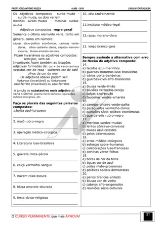 PROFº JOSÉ ANTÔNIO RUZZA ALMS – 2016 LÍNGUA PORTUGUESA
O CURSO PERMANENTE que mais APROVA!
31
Os adjetivos compostos surdo-mudo –
surda-muda, os dois variam:
meninos surdos-mudos – meninas surdas-
mudas
Adjetivos compostos: regra geral
Somente o último elemento varia, tanto em
gênero, como em número:
causas sócio-político econômicas, camisas verde-
claras, olhos castanho claros, sapatos marrom-
escuros, blusas amarelo escuras.
Ficam invariáveis os adjetivos compostos:
sem-par, sem-sal
Invariáveis ficam também as locuções
adjetivas formadas de: cor + de +substantivos
vestidos cor-de-rosa - suéteres cor de café
olhos da cor do mar
Os adjetivos abaixo podem ser:
furta-cor (invariável) ou furta-cores
azul-ferrete (invariável) ou azul-ferretes
A junção de substantivo mais adjetivo só
varia o último: poema herói-cômicos, operações
médico-cirúrgicas, etc.
Faça os plurais das seguintes palavras
compostas:
1.bolsa azul-turquesa
__________________________________
2. maiô rubro-negro
__________________________________
3. operação médico-cirúrgica
__________________________________
4. Literatura luso-brasileira
__________________________________
5. gravata cinza-pérola
__________________________________
6. calça vermelho-sangue
__________________________________
7. nuvem roxo-escura
__________________________________
8. blusa amarelo-dourada
__________________________________
9. festa cívico-religiosa
__________________________________
10. céu azul-cinzento
__________________________________
11.instituto médico-legal
__________________________________
12.rapaz moreno-claro
__________________________________
13. lenço branco-gelo
__________________________________
Sempre assinale a alternativa com erro
de flexão do adjetivo composto:
14.
a) tecidos azul-marinhos
b) guardas-noturnos luso-brasileiros
c) vários porta-bandeiras
d) guardas-civis afro-brasileiros
15.
a) blusas verde-limão
b) blusões vermelho-cereja
c) calças azul-pavão
d) touceiras verdes-amarela
16.
a) canetas-tinteiro verde-palha
b) paraquedas vermelho-claros
c) questões sócio-político-econômicas
d) guarda-sóis rubro-negro
17.
a) meninas surdas-mudas
b) lentes côncavo-convexas
c) blusas azul-celestes
d) pelos baio-escuros
18.
a) erros médico-cirúrgicos
b) esforços sobre-humanos
c) colaborações luso-francesas
d) cortinas verde-folhas
19.
a) botas da cor da terra
b) águas cor de azul
c) peões mato-grossenses
d) políticos sociais-democratas
20.
a) panos brancos-anilado
b) blusas cor de vinho
c) cabelos afro-oxigenados
d) reuniões sócio-culturais
 