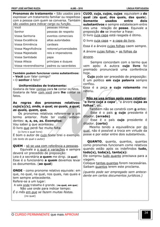 PROFº JOSÉ ANTÔNIO RUZZA ALMS – 2016 LÍNGUA PORTUGUESA
O CURSO PERMANENTE que mais APROVA!
34
Pronomes de tratamento - São usados para
expressar um tratamento familiar ou respeitoso
com a pessoa com quem se conversa. Também
são usados para indicar cargo ou função.
Você
Senhor
Vossa Senhoria
Vossa Excelência
Vossa Eminência
Vossa Magnificência
Vossa Majestade
Vossa Santidade
Vossa Alteza
Vossa reverendíssima
pessoas íntimas
pessoas de respeito
eventos comerciais
altas autoridades
cardeais
reitoresuniversidades
reis e imperadores
papa
príncipes e duques
padres ou sacerdotes
Também podem funcionar como substantivos:
- Você quer falar comigo?
- O senhor é feliz?
Uniformidades de tratamento:
Gostaria de falar contigo para te contar os fatos.
Gostaria de falar com você para lhe contar os
fatos.
As regras dos pronomes relativos:
cujo(a)(s), onde, o qual, os quais, a qual,
as quais, quem, que.
Os pronomes relativos referem-se a um
termo anterior. Pode ter como antece-
dentes: o, a, os, as. Exemplos:
Vou saber o que aconteceu.
O livro que perdi faz muita falta.
(o livro o qual livro)
É bom o autor de cujo texto tirei o exemplo.
(do texto do qual o autor)
QUEM - só se usa com referência a pessoas.
Equivale a o qual e variações e sempre
deverá vir precedido de preposição:
Leia é a secretária a quem me dirigi. (à qual)
Esse é o funcionário a quem devemos levar
os documentos. (ao qual)
ONDE - como pronome relativo equivale: em
que, no qual, na qual, nos quais, nas quais e
tem sempre antecedente.
Refere-se a um lugar:
A sala onde trabalha é grande. (na qual, em que)
Não use onde para indicar tempo:
É o mês em que se fazem muitas festas.
(no qual)
CUJO, cuja, cujos, cujas equivalem a do
qual (da qual, dos quais, das quais).
Somente usados entre dois
substantivos e sempre estabelecem entre
eles uma relação de posse. Equivale a
preposição de se inverter a frase:
O livro cuja capa está rasgada é ótimo.
O livro cuja capa = a capa do livro.
Essa é a árvore cujas folhas caem sempre.
A árvore cujas folhas = as folhas da
árvore.
Sempre concordam com o termo que
vem após: A autora cujo livro foi
premiado pronunciará uma conferência
hoje.
Cujo pode ser precedido de preposição:
É um político em cuja palavra sempre
confiou.
Essa é a peça a cujo rolamento me
referiu.
Não se usa artigo após esse relativo:
“o livro cuja a capa”, “a árvore cujas as
folhas”, etc.
Também não se constrói com o antes:
Esse é o país o cujo presidente é
ditador. (errado)
Esse é o país cujo presidente é
ditador. (certo)
Mesmo tendo a equivalência por do
qual, não é possível a troca em virtude da
posse e por estar entre dois substantivos.
QUANTO, quanta, quantos, quantas
como pronomes funcionam como relativos
quando estão após os indefinidos tudo,
todo(s), toda(s), tanta(s):
Ele comprou tudo quanto precisava para a
viagem.
Coloque tantas quantas forem necessárias.
Saibam quantos lerem este proclama.
(quanto pode ser empregado sem antece-
dente em certos documentos jurídicos.)
 