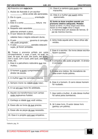 PROFº JOSÉ ANTÔNIO RUZZA ALMS – 2016 LÍNGUA PORTUGUESA
O CURSO PERMANENTE que mais APROVA!
35
1) Preencha com cujo/a/s
1. Aluísio de Azevedo é um escritor
__________ obras ainda são apreciadas.
2. Ele é o guia ___________ orientação
quero.
3. Este é o conto __________ leitura me
encantou.
4. Respeite este sacerdote ___________
palavras animam o povo.
5. O suor descia da cabeça ___________
cabelos lisos e negros estavam duros.
6. O país ___________ governo é corrupto
não pode progredir.
7. A casa ____________ paredes estavam
sujas, já foram pintadas.
2) Troque o pronome grifado por outro
correspondente: o qual, a qual, na qual, no
qual, do qual, da qual, dos quais, das quais,
com o qual, com a qual, pelo qual, pela qual,
onde, etc.
1. Esse é o patrulheiro rodoviário que nos
multou.
__________________________________
2. O homem a quem cumprimentei é
diretor da escola.
__________________________________
3. A mulher que me convidou é alemã.
__________________________________
4. Sempre morei na cidade onde nasci.
__________________________________
5. A rua em que moro foi asfaltada.
__________________________________
6. Aquela via transformava num campo
onde jogávamos futebol.
__________________________________
7. Conheço a cidade que você visitou.
__________________________________
8. Esses são os livros de que preciso.
__________________________________
9. Essas são as peças de que necessito.
__________________________________
10. Esse é o projeto com que simpatizo.
__________________________________
11. Essa é a cantora com quem me
maravilho.
__________________________________
12. Esta é a mulher por quem estou
apaixonado.
__________________________________
3) Junte as duas orações usando um
pronome relativo adequado. Modelo:
Assisti ao filme. A crítica elogia esse filme.
Assisti ao filme cuja crítica o elogia.
1. A menina teve um acesso de nervos. O
pai da menina morreu.
__________________________________
__________________________________
2. Acho linda aquela atriz. Seus olhos são
verdes.
__________________________________
__________________________________
3. Esse é o escritor. Os livros desse escritor
fazem sucesso.
__________________________________
__________________________________
4. A empresa não pode progredir. O diretor
é corrupto.
__________________________________
__________________________________
5. A casa era rústica. Os moradores da
casa eram muito pobres.
__________________________________
__________________________________
6. Esse é o homem. O carro desse homem
foi roubado.
__________________________________
__________________________________
7. Aqui está a mulher. A vida dessa mulher
foi salva pelos bombeiros.
__________________________________
_________________________________
8. Já li esse livro. O autor desse livro
ganhou um prêmio.
__________________________________
_________________________________
Gabarito: pág. 36
 