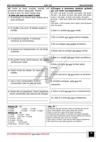 PROFº JOSÉ ANTÔNIO RUZZA ALMS – 2016 LÍNGUA PORTUGUESA
O CURSO PERMANENTE que mais APROVA!
36
4) Junte as duas orações usando um
pronome relativo adequado. Modelo:
A casa é azul. Eu nasci nessa casa.
A casa em que eu nasci é azul.
1. O professor se chama José. Refiro-me a
esse professor.
__________________________________
__________________________________
2. O cordão é de ouro. O ladrão roubou o
cordão.
__________________________________
__________________________________
3. A empresa progride. A empresa
incentiva os funcionários.
__________________________________
__________________________________
4. A pessoa era recepcionista. Eu me dirigi
à pessoa.
__________________________________
__________________________________
5. No jardim havia vários bancos. Os casais
namoravam neles.
__________________________________
__________________________________
6. Gosto muito da cidade. Eu nasci na
cidade.
__________________________________
__________________________________
7. Use o novo computador. O novo
computador está na sala ao lado.
__________________________________
__________________________________
8. Esses são os jogadores. Esses jogadores
foram escolhidos pelo técnico da seleção.
__________________________________
__________________________________
5)Troque o pronome relativo grifado
por um valor correspondente:
em que =na qual, no qual, nas quais, nos quais
de que = da qual, do qual, das quais, dos quais
a que = ao qual, à qual, aos quais, às quais
por que = pelo qual, pela qual, pelos quais, pelas
quais
com que = com a qual, com o qual, com as quais,
com os quais
1.Este é o prédio em que resido.
__________________________________
2.Eis a mulher por quem tenho simpatia.
__________________________________
3.Eis os colegas com quem simpatizo.
__________________________________
4.Esses são os amigos em quem confio.
__________________________________
5.Este é o amigo em que Paula acreditava.
__________________________________
6.Esta é a obra de que te falei sobre
ontem.
__________________________________
7. É um pormenor de que todos se lembram.
__________________________________
8. Existem pessoas com que me
maravilho.
__________________________________
9. Esta é a obra por que torço constantemente.
__________________________________
10. Este é o time por que empatamos.
__________________________________
Página 35 - 1)
1.cujas 2.cuja 3.cuja
4.cujas 5.cujos 6.cujo 7.cujas
Página 35 - 2)
1.o qual 2.o qual - (que)
3.a qual 4.em que - na qual
5.na qual - onde
6.no qual - em que
7.a qual 8.dos quais
9.das quais 10.com o qual
– pág. 35 –
1.A menina cujo pai morreu, teve um acesso de nervos.
2.Acho linda aquela atriz cujos olhos são verdes.
3.Esse é o escritor cujos livros fazem sucesso.
4.A empresa cujo diretor é corrupto não pôde progredir.
5.A casa cujos moradores eram muitos pobres era rústica.
6.Esse é o homem cujo carro foi roubado.
7.Aqui está a mulher cuja vida foi salva pelos bombeiros.
8.Já li esse livro cujo autor ganhou um prêmio.
 