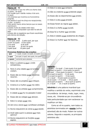 PROFº JOSÉ ANTÔNIO RUZZA ALMS – 2016 LÍNGUA PORTUGUESA
O CURSO PERMANENTE que mais APROVA!
37
Página 36 - 4)
1.O professor a que me refiro se chama José.
(a quem - ao qual)
2.O cordão que o ladrão roubou é de ouro.
(o qual)
3.A empresa que incentiva os funcionários
progride.
4.A pessoa à qual me dirigi era recepcionista.
(a que - a quem)
5.No jardim havia vários bancos que os casais
namoravam.
6.Gosto muito da cidade onde nasci.
7.Use o novo computador que está na sala do
lado.
8.Esses são os jogadores que foram escolhidos
pelo técnico da seleção.
Página 36 - 5)
1.no qual, onde 2.pela qual, por que
3.com os quais 4.nos quais
5.no qual 6.do qual
7.do qual 8.com os quais
9.pelo qual 10.pelo qual
Pronomes Relativos das orações:
que o qual, a qual, os quais, as quais
a que ao qual, à qual, aos quais, às quais
a quem somente para pessoas
1. Esta é a palestra a que o chefe
compareceu.
2. Paris é uma cidade que os turistas
visitam.
3. Esses são os meios a que devemos
recorrer.
4. Esses são os projetos que critiquei.
5. Cristina é a mulher a que me referi.
6. Esses são os artistas que cumprimentei.
7. A cidade a que fui no passado é esta!
8. Essas são as colegas que abracei.
9. Este é o cargo a que viso.
10.Jeni era a aluna que o professor protegia.
11.Nunca esquecerei as cenas a que assisti.
12.Você sabe qual é a pessoa que mais
admiro?
13.Nunca esquecerei as funções a que
aspirei.
14.Esta é a casa que comprei.
15.São os credores a que pretendo pagar.
16.Esses são os depoimentos que anotei.
17.Esta é a ata a que procedi.
18.Essas foram as regras que adotei.
19.Esta é a chefia a que sucedi.
20.Essa foi a mulher que convidei.
21.Esta é cidade a que acabamos de chegar.
22.Essa é a mulher que me fascinou.
Gabarito –
1.à qual – 2.a qual – 3.aos quais 4.os quais
5.à qual (a quem) – 6.os quais (a quem)
7.à qual - 8.as quais (a quem) – 9.ao qual
10.a qual (a quem) - 11.às quais
12.a qual (a quem) - 13.às quais
14. a qual - 15.aos quais (a quem)
16.os quais – 17.à qual - 18.as quais
19.à qual (a quem) - 20.a qual (a quem)
21. à qual - 22. a qual (a quem)
Advérbio é uma palavra invariável que
modifica o sentido do verbo, exprimindo uma
circunstância de tempo, modo, lugar, meio,
causa, etc. Entende-se por circunstância
toda particularidade que vem esclarecer ou
modificar um fato.
Como se vê no quadro, nem todos os
advérbios terminados em -mente (sufixo
adverbial) são de modo. Podem ter outros
valores. Segundo o exposto, os principais
advérbios são:
 