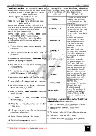 PROFº JOSÉ ANTÔNIO RUZZA ALMS – 2016 LÍNGUA PORTUGUESA
O CURSO PERMANENTE que mais APROVA!
39
Particularidades - As conjunções que, e,
pois podem assumir mais de um valor. Veja:
De outros primos cuidarei, que não de vós.
Valor adversativo
- Venha agora, que está muito frio!
Valor explicativo
Todo dia varre que varre a frente da casa.
Valor aditivo
Vamos sair e tomar um lanche? (aditivo)
Gosta de Ana, e namora Paula. (adversativo)
Fez um bom trabalho; merece, pois,
nossos elogios. (conclusivo)
Venha logo para dentro, pois está
começando a chover. (explicativo)
Exercícios - Classifique as conjunções
grifadas observando os cinco valores à
esquerda:
1. Tentei chegar mais cedo, porém não
consegui.
2. Paula levantou-se e foi falar com o
professor.
3. Ele fez um bom trabalho, portanto deve
receber um bom pagamento.
4. Ele não foi à reunião nem mandou um
representante.
5. No recreio, as crianças costumam brincar
no jardim ou correr pelo pátio.
6. Vamos embora, pois está ficando tarde.
7. Ligue a televisão, que o jogo vai começar.
8. O adversário é muito forte; prepare-se,
pois, para um jogo difícil.
9. Não só estudo, mas também trabalho
todos os dias.
10. A rodovia é boa, contudo muito
movimentada.
11. Veio de automóvel quando deveria ter
vindo a pé.
12. O homem, faminto, não comia, antes
engolia os alimentos.
13. Juçara fuma muito, e não traga.
14. Tanto advogo quanto ensino.
As conjunções subordinativas adverbiais
ligam orações, sendo que a segunda representa
uma circunstância adverbial da primeira.
VALORES CONJUNÇÕES
CAUSA
porque, visto que, uma
vez que, por isso que,
como (anteposto a OP),
já que, etc.
COMPARAÇÃO
que, do que (precedido
de: mais, menos, maior,
menor, melhor, pior, qual
(precedido de tal),
como, assim como, bem
como
CONCESSÃO
embora, conquanto,
mesmo que, se bem
que, ainda que, nem
que, posto que, por
mais que, apesar de
que, etc.
CONDIÇÃO
se, caso, desde que,
contanto que, sem que
( se não), salvo se, a
menos que, a não ser
que, etc.
CONFORMIDADE conforme, segundo,
consoante, como, etc.
CONSECUÇÃO
(tão) que, (tal) que,
(tamanho) que, (tanto)
que, de forma que, de
modo que, de maneira
que, de sorte que, etc.
TEMPO
quando, enquanto, logo
que, depois que, antes
que, desde que, mal,
até que, assim que,
apenas, etc.
FINALIDADE para que, a fim de que,
porque, que, etc.
PROPORÇÃO
à medida que, à
proporção que,(quanto
mais) ...mais, quanto
mais... menos, tanto
menos, ao passo que,
etc.
Classifique as conjunções subordinativas
adverbiais grifadas abaixo:
1. Não fui à escola visto que fiquei doente.
2. Já que gritou demais, ficou rouco.
3. Ela saiu à noite embora estivesse doente.
4. Irei à sua casa, se não chover.
5. Fizera o trabalho conforme planejamento.
 